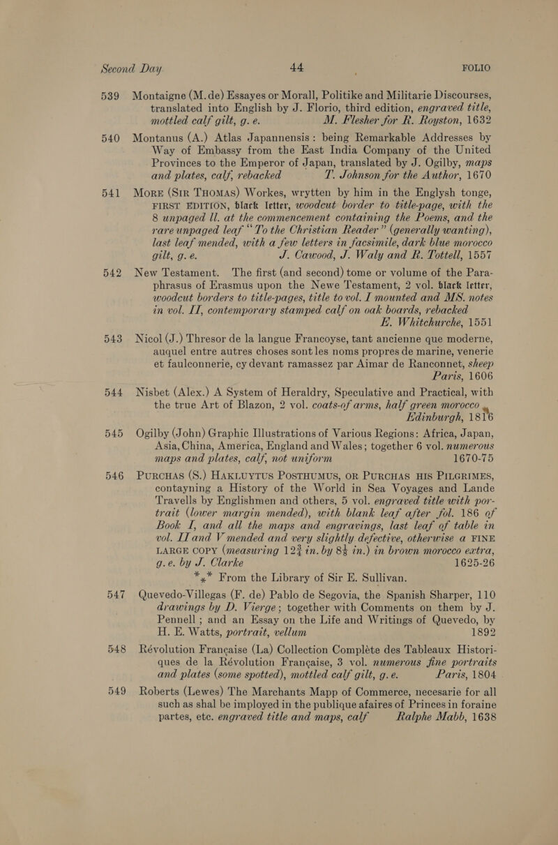 Second Day +4 FOLIO 539 Montaigne (M.de) Essayes or Morall, Politike and Militarie Discourses, translated into English by J. Florio, third edition, engraved title, mottled calf gilt, g. e. M. Flesher for R. Royston, 1632 540 Montanus (A.) Atlas Japannensis: being Remarkable Addresses by Way of Embassy from the East India Company of the United Provinces to the Emperor of Japan, translated by J. Ogilby, maps and plates, calf, rebacked T. Johnson for the Author, 1670 541 More (Str THomas) Workes, wrytten by him in the Englysh tonge, FIRST EDITION, black letter, woodcut border to title-page, with the 8 unpaged ll. at the commencement containing the Poems, and the rare unpaged leaf “To the Christian Reader” (generally wanting), last leaf mended, with a few letters in facsimile, dark blue morocco gilt, g. é. J. Cawood, J. Waly and R. Tottell, 1557 542 New Testament. The first (and second) tome or volume of the Para- phrasus of Erasmus upon the Newe Testament, 2 vol. black letter, woodcut borders to title-pages, title to vol. [ mounted and MS. notes in vol. IT, contemporary stamped calf on oak boards, rebacked K.. Whitchurche, 1551 543 Nicol (J.) Thresor de la langue Francoyse, tant ancienne que moderne, auquel entre autres choses sont les noms propres de marine, venerie et faulconnerie, cy devant ramassez par Aimar de Ranconnet, sheep Paris, 1606 544 Nisbet (Alex.) A System of Heraldry, Speculative and Practical, with the true Art of Blazon, 2 vol. coats-of arms, half green morocco Edinburgh, 1816 545 Ogilby (John) Graphic Illustrations of Various Regions: Africa, Japan, Asia, China, America, England and Wales; together 6 vol. numerous maps and plates, calf, not uniform 1670-75 546 Purcuas (S.) HAkLUYTUS PosTHUMUS, OR PURCHAS HIS PILGRIMES, contayning a History of the World in Sea Voyages and Lande Travells by Englishmen and others, 5 vol. engraved title with por- trait (lower margin mended), with blank leaf after fol. 186 of Book I, and all the maps and engravings, last leaf of table in vol. II and V mended and very slightly defective, otherwise a FINE LARGE COPY (measuring 123 in. by 84 in.) in brown morocco extra, g.e. by J. Clarke 1625-26 *,* From the Library of Sir E. Sullivan. 547 Quevedo-Villegas (F. de) Pablo de Segovia, the Spanish Sharper, 110 drawings by D. Vierge; together with Comments on them by J. Pennell ; and an Essay on the Life and Writings of Quevedo, by H. E. Watts, portrait, vellum 1892 548 Révolution Francaise (La) Collection Compléte des Tableaux Histori- ques de la Révolution Frangaise, 3 vol. nwmerous fine portraits and plates (some spotted), mottled calf gilt, g. e. Paris, 1804 . 549 Roberts (Lewes) The Marchants Mapp of Commerce, necesarie for all such as shal be imployed in the publique afaires of Princes in foraine partes, etc. engraved title and maps, calf Ralphe Mabb, 1638
