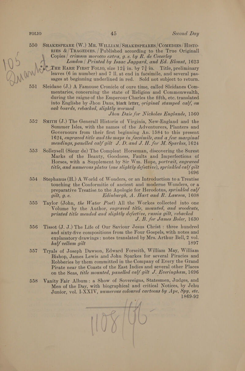 550 SHAKESPEARE (W.) Mr. WittiAm/SHAKESPEARES /ComeEp1Es/ HistTo- RIES &amp; / TRAGEDIES. / Published according to the True Originall &lt; Copies / crimson morocco extra, g.e. by R. de Coverley London | Printed by Isaac Jaggard, and Kd. Blount, 1623 \ \ =) * THe Rare First FOoLio, size 124 in. by 7? in. Title, preliminary ‘leaves (6 in number) and oat te at end in facsimile, dvd several pas- sages at beginning underlined in red. Sold not subject to return. 551 Sleidane (J.) A Famouse Cronicle of oure time, called Sleidanes Com- mentaries, concerning the state of Religion and Commonwealth, during the raigne of the Emperour Charles the fifth, etc. translated into Englishe by Jhon Daus, black letter, original stamped calf, on oak boards, rebacked, slightly wormed Jhon Daie for Nicholas Englande, 1560 552 Smirx (J.) The Generall Historie of Virginia, New-England and the Summer Isles, with the names of the Adventurers, Planters and Governours from their first beginning An. 1584 to this present 1624, engraved title and the maps in facsimile, and a few marginal mendings, panelled calf gilt J. D. and J. H. for M. Sparkes, 1624 Solleysell (Sieur de) The Compleat Horseman, discovering the Surest Marks of the Beauty, Goodness, Faults and Imperfections of Horses, with a Supplement by Sir Wm. Hope, portrazt, engraved title, and numerous plates (one slightly defective), sprinkled calf gilt 1696 554 Stephanus (H.) A World of Wonders, or an Introduction toa Treatise touching the Conformitie of ancient and moderne Wonders, or a preparative Treatise to the Apologie for Herodotus, sprinkled calf gilt, g.e. Edinburgh, A. Hart and R. Lawson, 1608 555 Taylor (John, the Water Poet) All the Workes collected into one Volume by the Author, engraved title, mounted, and woodcuts, printed title mended and slightly defective, russia gilt, rebacked J.B. for James Boler, 1630 556 Tissot (J. J.) The Life of Our Saviour Jesus Christ : three hundred and sixty-five compositions from the Four Gospels, with notes and explanatory drawings: notes translated by Mrs. Arthur Bell, 2 vol. half vellum gilt 1897 557 Tryals of Joseph Dawson, Edward Forseith, William May, William Bishop, James Lewis and John Sparkes for several Piracies and Robberies by them committed in the Company of Every the Grand Pirate near the Coasts of the East Indies and several other Places on the Seas, title mounted, panelled calf gilt J. Lveringham, 1696 Or Or wo 558 Vanity Fair Album: a Show of Sovereigns, Statesmen, Judges, and Men of the Day, with biographical and critical Natives, by Jehu Junior, vol. I-XXIV, numerous coloured cartoons by ise, Spy. etc. 1869-92  