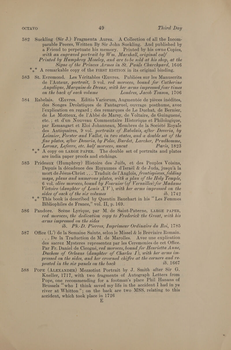 582 Suckling (Sir J.) Fragmenta Aurea. A Collection of all the Incom- parable Peeces, Written By Sir John Suckling. And published by a Friend to perpetuate his memory. Printed by his owne Copies, with an engraved portrait by Wm. Marshall, original calf Printed by Humphrey Moseley, and are to be sold at his shop, at the Signe of the Princes Armes in St. Pauls Churchyard, 1646 *,* A remarkable copy of the FIRST EDITION in its original binding. 583 St. Evremond. Les Véritables CZuvres. Publiées sur les Manuscrits de lAuteur, portrait, 5 vol. red morocco, bound for Catherine Angélique, Marquise de Dreux, with her arms impressed four times on the back of each volume Londres, Jacob Tonson, 1706 584 Rabelais. Céuvres. Editio Variorum, Augmentée de piéces inédites, des Songes Drolatiques de Pantagruel, ouvrage posthume, avec Vexplication en regard ; des remarques de Le Duchat, de Bernier, de Le Motteux, de l’Abbé de Marsy, de Voltaire, de Guinguené, etc. ; et dun Nouveau Commentaire Historique et Philologique, par Esmangart et Eloi Johanneau, Membres de la Société Royale des Antiquaires, 9 vol. portraits of Rabelais, after Deveria, by Leisnier, Forster and Vallot, in two states, and a double set of the jine plates, after Deveria, by Pelée, Burdet, Larcher, Prudhomme, Leroux, Lefevre, etc. half morocco, uncut Paris, 1823 *,* A copy on LARGE PAPER. ‘The double set of portraits and plates are india paper proofs and etchings. 585 Prideaux (Humphrey) Histoire des Juifs, et des Peuples Voisins, ‘Depuis la décadence des Royaumes d’Israél &amp; de Juda, jusqu’a la mort de Jésus-Christ ... Traduit del’ Anglois, frontispieces, folding maps, plans and numerous plates, with a plan of the Holy Temple, 6 vol. olive morocco, bound by Fournier (of Versailles) for Madame Victoire (daughter of Louis XV ), with her arms impressed on the sides of each of the six volumes ab. 1742 *.* This book is described by Quentin Bauchart in his ‘Les Femmes Bibliophiles de France,” vol. II, p. 169. 586 Pandore. Scene Lyrique, par M. de Saint-Paterne, LARGE PAPER, red morocco, the dedication copy to Frederick the Great, with his arms impressed on the sides tb. Ph.-D. Pierres, Imprimeur Ordinaire du Roi, 1785 587 Office (L’) de la Semaine Sainte, selon le Missel &amp; le Breviaire Romain. ...De la Traduction de M. de Marolles. Avec une explication des sacrez Mysteres representez par les Ceremonies de cet Office. Par Fr. Daniel de Cicogné, red morocco, bound for Henrietta Anne, Duchess of Orleans (daughter of Charles I), with her arms im- pressed on the sides, and her crowned chiffre at the corners and re- peated in the six panels on the back 7b. 1667 588 Pore (ALEXANDER) Mezzotint Portrait by J. Smith: after Sir G. Kneller, 1717, with two fragments of Autograph Letters from Pope, one recommending for a footman’s place Phil Hanans of Brussels “‘who I think saved my life in the accident I had in ye river at Whitton”; on the back are two MSS. relating to this accident, which took place in 1726 E
