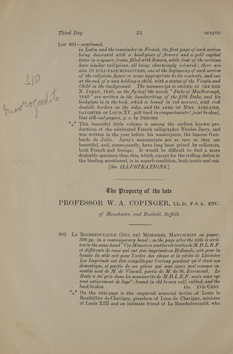 * being decorated with a head-piece of flowers and a gold capital letter ina square frame filled with flowers, while four of the sections have similar tail-pieces, all being charmingly coloured ; there are also 10 FULL-PAGE MINIATURES, one at the beginning of each section of the religious figure or scene appropriate to its contents, and one at the end, of a nun holding a child, with a statue of the Virgin and Child in the background. The manuscript is SIGNED AT THE END N. JARRY, 1640, on the fly-leaf the words * Duke of Mariborough, 1840” are written in the handwriting of the fifth Duke, and his bookplate ts in the book, which is bound in red morocco, with rich dentelle borders on the sides, and the ARMS OF Mr. ADELAIDE, DAUGHTER OF LouIs XV, gilt back in compartments ( joint broken), blue silk-end papers, g. e. by DEROME This beautiful little volume is among the earliest known pro- ductions of the celebrated French calligrapher Nicolas Jarry, and was written in the year before his masterpiece, the famous Guir- lande de Julie. Jarry’s manuscripts are as rare as they are beautiful, and, consequently, have long been prized by collectors, both French and foreign. It would be difficult to find a more desirable specimen than this, which, except for the trifling defect in the binding mentioned, is in superb condition, both inside and out. [See ILLUSTRA TIONS.]   Che Property of the late 602 of Manchester, and Buxhall, Suffolk. 396 pp. in a contemporary hand ; on the page after the title 1s writ- tenin the same hand “Ces Mémoires sont lesvéritablesdeM.D.L.R KF. et différents de ceux qui ont étés imprimés en Hollande, soit pour la beauté du stile soit pour Vordre des choses et la vérité de Lhistoire Les Imprimés ont étés compiles ; par Cerizay pendant qwil était son domestique, et partie de ces pieces qui sont assez mal consues en- semble sont de M. de Vineuil, partie de M. de St. Hvremond. Le este a été pris dans les manuscrits de M.D.L.R.F. mais ceux cye sont entierement de luye”; bound in old brown calf, rubbed, and the back broken 4to. Xvil CENT. On the title-page is the engraved armorial device .of Louis le Bouthillier de Chavigny, grandson of Léon de Chavigny, minister of Louis XIII and an intimate friend of La Rouchefoucauld, who