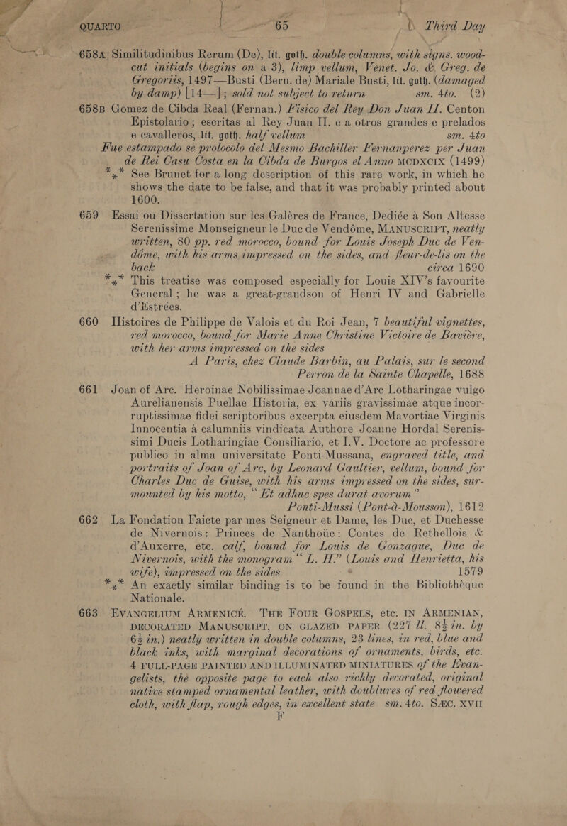 Pe ee cut initials (begins on a3), limp vellum, Venet. Jo. &amp; Greg. de Gregoriis, 1497-—Busti (Bern. de) Mariale Busti, lit. goth. (damaged by damp) |14—]; sold not subject to return sm. 4to. (2) 658B Gomez de Cibda Real (Fernan.) /%stco del Rey Don Juan IT. Centon Epistolario; escritas al Rey Juan II. e a otros grandes e prelados e cavalleros, lit. goth. half vellum sm. 4to Fue estampado se prolocolo del Mesmo Bachiller Fernanperez per Juan de Rei Casu Costa en la Cibda de Burgos el Anno MCDXCIx (1499) *.* See Brunet for a long description of this rare work, in which he shows the date to be false, and that it was probably printed about 1600. 659 Essai ou Dissertation sur les Galéres de France, Dediée &amp; Son Altesse Serenissime Monseigneur le Duc de Vendéme, MANUSCRIPT, neatly written, 80 pp. red morocco, bound for Louis Joseph Duc de Ven- dime, with his arms impressed on the sides, and fleur-de-lis on the back circa 1690 *.* This treatise was composed especially for Louis XIV’s favourite General; he was a great-grandson of Henri IV and Gabrielle d’Hstrées. 660 Histoires de Philippe de Valois et du Roi Jean, 7 beautiful vignettes, red morocco, bound for Marie Anne Christine Victoire de Baviére, with her arms impressed on the sides A Paris, chez Claude Barbin, au Palais, sur le second Perron de la Sainte Chapelle, 1688 661 Joan of Are. Heroinae Nobilissimae Joannae d’Are Lotharingae vulgo Aurelianensis Puellae Historia, ex variis gravissimae atque incor- ruptissimae fidei scriptoribus excerpta elusdem Mavortiae Virginis Innocentia a calumniis vindicata Authore Joanne Hordal Serenis- simi Ducis Lotharingiae Consiliario, et I.V. Doctore ac professore publico in alma universitate Ponti-Mussana, engraved title, and portraits of Joan of Arc, by Leonard Gaultier, vellum, bound for Charles Duc de Guise, with his arms impressed on the sides, sur- mounted by his motto, “ Et adhuc spes durat avorum” Ponti-Mussi (Pont-a-Mousson), 1612 662 La Fondation Faicte par mes Seigneur et Dame, les Duc, et Duchesse de Nivernois: Princes de Nanthotie: Contes de Rethellois &amp; d’Auxerre, ete. calf, bound Sor Louis de Gonzague, Duc de Nivernois, with the monogram L. H.” (Louis and Henrietta, his wife), impressed on the sides 1579 *,* An exactly similar binding is to be fauid in the Bibliotheque Nationale. 663 EVANGELIUM ARMENICE. THE FOUR GOSPELS, etc. IN ARMENIAN, DECORATED MANUSCRIPT, ON GLAZED PAPER (227 ll. 84 in. by 64 in.) neatly written in double columns, 23 lines, in red, blue and black inks, with marginal decorations of ornaments, birds, etc. 4 FULL-PAGE PAINTED AND ILLUMINATED MINIATURES 0f the Evan- gelists, the opposite page to each also richly decorated, original native stamped ornamental leather, with doublures of red flowered cloth, with flap, rough edges, in excellent state sm.4to. SMC. XVII F
