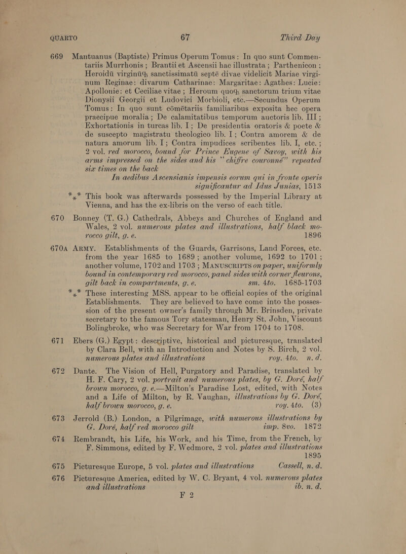 tariis Murrhonis ; Brantii et Ascensii hac illustrata; Parthenicon ; Heroidii virginti% sanctissimati septé divae videlicit Mariae virgi- num Reginae: divarum Catharinae: Margaritae: Agathes: Lucie: Apollonie: et Ceciliae vitae ; Heroum quot sanctorum trium vitae Dionysii Georgii et Ludovici Morbioli, ete.—Secundus Operum Tomus: In quo sunt cdmétariis familiaribus exposita hec opera praecipue moralia; De calamitatibus temporum auctoris lib. III; Exhortationis in turcas lib. I; De presidentia oratoris &amp; poete &amp; de suscepto magistratu theologico lib. 1; Contra amorem &amp; de natura amorum lib. I; Contra impudices scribentes lib. I, ete. ; 2 vol. red morocco, bound for Prince Eugene of Savoy, with his arms impressed on the sides and his “ chiffre couronné” repeated sia times on the back In aedibus Ascensianis impensis eorum qui in fronte operis significantur ad Idus Junias, 1513 *,* This book was afterwards possessed by the Imperial Library at Vierna, and has the ex-libris on the verso of each title. Wales, 2 vol. numerous plates and illustrations, half black mo- rocco gilt, g. é. 1896 671 673 674 675 676 from the year 1685 to 1689; another volume, 1692 to 1701; another volume, 1702 and 1703 ; MANUSCRIPTS on paper, uniformly bound in contemporary red morocco, panel sides with corner fleurons, gilt back in compartments, g. é. sm. 4to0. 1685-1703 yx” These interesting MSS. appear to be official copies of the original Establishments. They are believed to have come into the posses- sion of the present owner’s family through Mr. Brinsden, private secretary to the famous Tory statesman, Henry St. John, Viscount Bolingbroke, who was Secretary for War from 1704 to 1708. Ebers (G.) Egypt: descriptive, historical and picturesque, translated by Clara Bell, with an Introduction and Notes by S. Birch, 2 vol. numerous plates and illustrations roy. 4to. n.d. Dante. The Vision of Hell, Purgatory and Paradise, translated by H. F. Cary, 2 vol. portrait and numerous plates, by G. Doré, half brown morocco, g. é.—Milton’s Paradise Lost, edited, with Notes and a Life of Milton, by R. Vaughan, ¢lustrations by G. Doré, half brown morocco, g. e. roy. 4to. (3) Jerrold (B.) London, a Pilgrimage, wth numerous dllustrations by G. Doré, half red morocco gilt amp. 8vo. 1872 Rembrandt, his Life, his Work, and his Time, from the French, by F. Simmons, edited by F. Wedmore, 2 vol. plates and illustrations 1895 Picturesque Europe, 5 vol. plates and illustrations Cassell, n. d. Picturesque America, edited by W. C. Bryant, 4 vol. numerous plates and illustrations ib. n. d. Bag