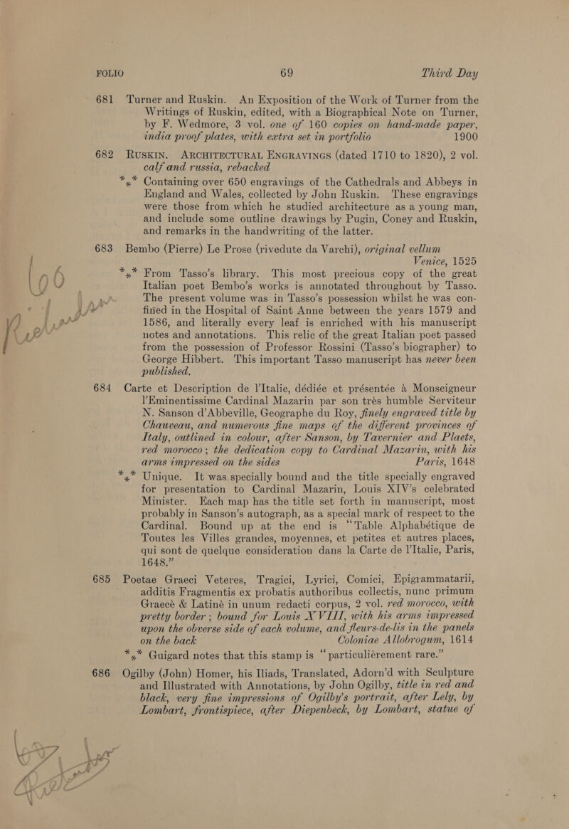 681 Turner and Ruskin. An Exposition of the Work of Turner from the Writings of Ruskin, edited, with a Biographical Note on Turner, by F. Wedmore, 3 vol. one of 160 copies on hand-made paper, india proof plates, with extra set in portfolio 1900 682 RuSKIN. ARCHITECTURAL ENGRAVINGS (dated 1710 to 1820), 2 vol. calf and russia, rebacked *.* Containing over 650 engravings of the Cathedrals and Abbeys in England and Wales, collected by John Ruskin. These engravings were those from which he studied architecture as a young man, and include some outline drawings by Pugin, Coney and Ruskin, and remarks in the handwriting of the latter. 683 Bembo (Pierre) Le Prose (rivedute da Varchi), orzginal vellum “ Venice, 1525 r A *,* From Tasso’s library. This most precious copy of the great 1 {/ 0, Italian poet Bembo’s works is annotated throughout by Tasso. wy, The present volume was in Tasso’s possession whilst he was con- <a Vie fined in the Hospital of Saint Anne between the years 1579 and fj i pa 1586, and literally every leaf is enriched with his manuscript ial notes and annotations. This relic of the great Italian poet passed / : from the possession of Professor Rossini (Tasso’s biographer) to George Hibbert. This important Tasso manuscript has never been published. 684 Carte et Description de l’Italie, dédiée et présentée &amp; Monseigneur ’Eminentissime Cardinal Mazarin par son trés humble Serviteur N. Sanson d’Abbeville, Geographe du Roy, finely engraved title by Chauveau, and numerous fine maps of the different provinces of Italy, outlined in colour, after Sanson, by Tavernier and Plaets, red morocco; the dedication copy to Cardinal Mazarin, with his arms impressed on the sides Paris, 1648 *.* Unique. It was specially bound and the title specially engraved for presentation to Cardinal Mazarin, Louis XIV’s celebrated Minister. Each map has the title set forth in manuscript, most probably in Sanson’s autograph, as a special mark of respect to the Cardinal. Bound up at the end is “Table Alphabétique de Toutes les Villes grandes, moyennes, et petites et autres places, qui sont de quelque consideration dans la Carte de I’Italie, Paris, 1648.” 685 Poetae Graeci Veteres, Tragici, Lyrici, Comici, Epigrammatarii, additis Fragmentis ex probatis authoribus collectis, nunc primum Graecé &amp; Latiné in unum redacti corpus, 2 vol. red morocco, with pretty border; bound for Louis X VIII, with his arms impressed upon the obverse side of each volume, and fleurs-de-lis in the panels on the back Coloniae Allobrogum, 1614 ° ° ° 6¢ . “4 *,* Guigard notes that this stamp is © particuliérement rare.” 686 Ogilby (John) Homer, his Iliads, Translated, Adorn’d with Sculpture and Illustrated with Annotations, by John Ogilby, title in red and black, very fine impressions of Ogilby’s portrait, after Lely, by Lombart, frontispiece, after Diepenbeck, by Lombart, statue of