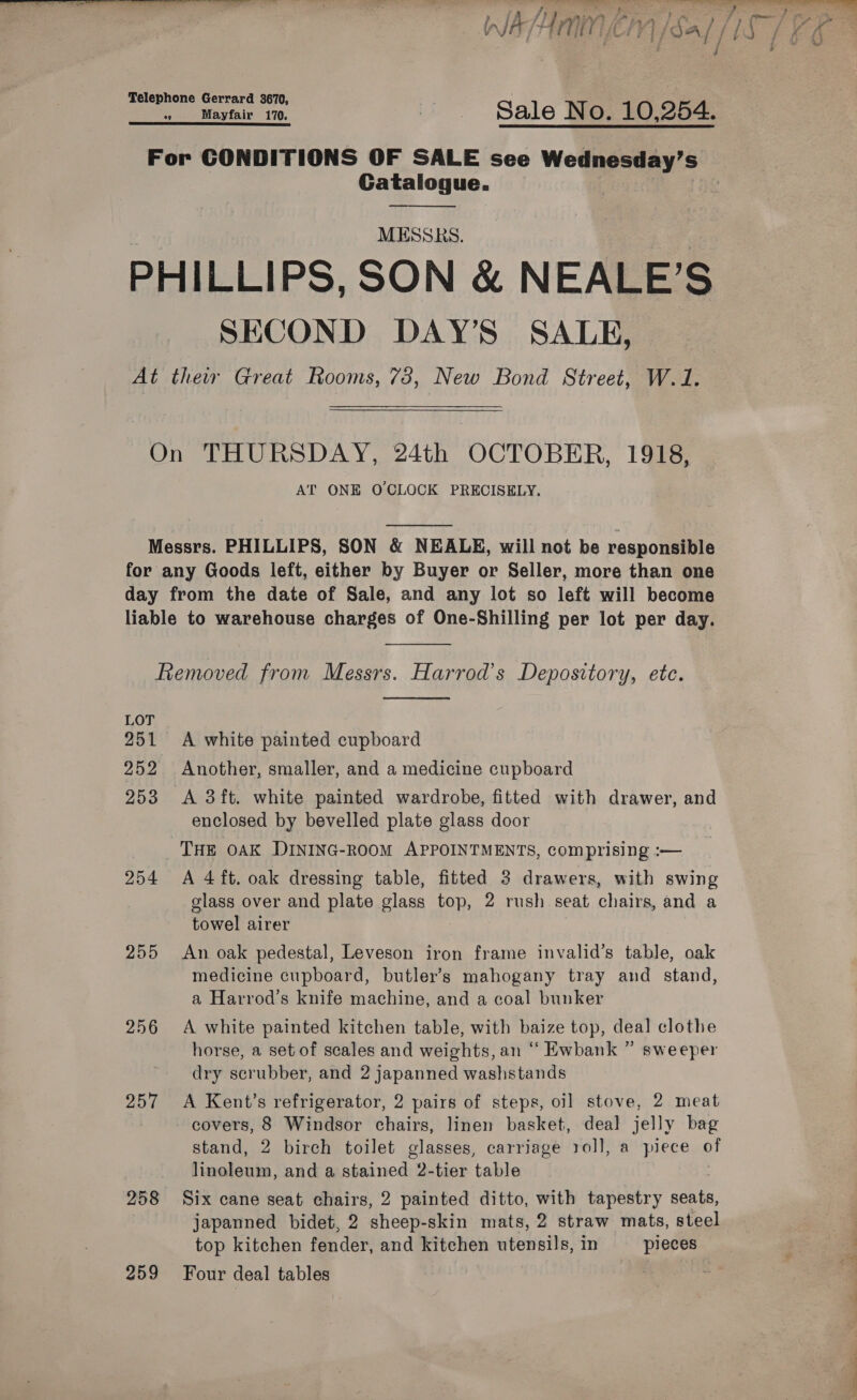  a re ss} PE AGRE, WA Amnen \/sa [/iS Telephone Gerrard 3670, °9 Mayfair 170. om Sale No. 10,254. For CONDITIONS OF SALE see Wednesday’s Catalogue. MESSRS. PHILLIPS, SON &amp; NEALE’S SECOND DAY’S' SALE, At thew Great Rooms, 78, New Bond Street, W.1. On THURSDAY, 24th OCTOBER, 1918, AT ONE OCLOCK PRECISELY.  Messrs. PHILLIPS, SON &amp; NEALE, will not be responsible for any Goods left, either by Buyer or Seller, more than one day from the date of Sale, and any lot so left will become liable to warehouse charges of One-Shilling per lot per day.  Removed from Messrs. Harrod’s Depository, ete.  LOT 251 &lt;A white painted cupboard 252 Another, smaller, and a medicine cupboard 253 &lt;A 3ft. white painted wardrobe, fitted with drawer, and enclosed by bevelled plate glass door THE OAK DINING-ROOM APPOINTMENTS, comprising :— 254 &lt;A 4ft. oak dressing table, fitted 3 drawers, with swing glass over and plate glass top, 2 rush seat chairs, and a towel airer 255 An oak pedestal, Leveson iron frame invalid’s table, oak medicine cupboard, butler’s mahogany tray and stand, a Harrod’s knife machine, and a coal bunker 256 A white painted kitchen table, with baize top, deal clothe horse, a set of scales and weights, an “ Ewbank ” sweeper dry scrubber, and 2 japanned washstands 257 &lt;A Kent’s refrigerator, 2 pairs of steps, oil stove, 2 meat covers, 8 Windsor chairs, linen basket, deal jelly bag stand, 2 birch toilet glasses, carriage roll, a piece oY eee and a stained 2-tier table 258 Six cane seat chairs, 2 painted ditto, with tapestry seats, japanned bidet, 2 sheep- skin mats, 2 straw mats, steel top kitchen fender, and kitchen utensils, in pieces 259 Four deal tables eee mi ‘elena ee