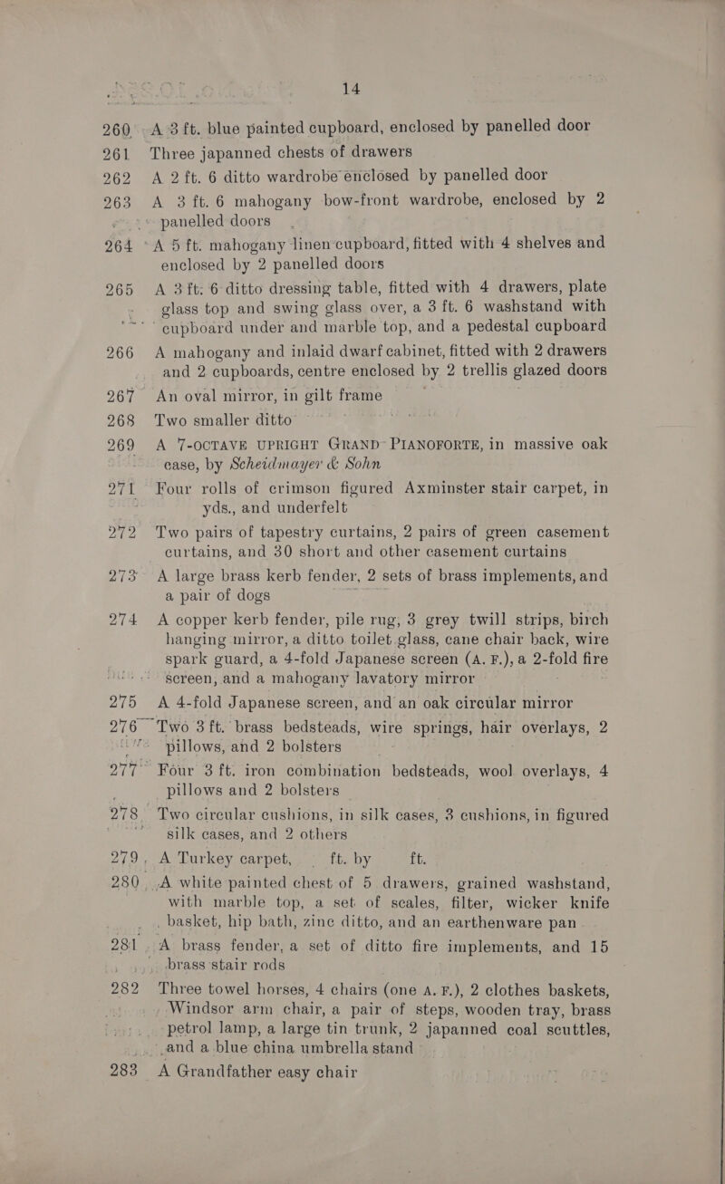 260 A 3 ft. blue painted cupboard, enclosed by panelled door 261 Three japanned chests of drawers 962 A 2 ft. 6 ditto wardrobe enclosed by panelled door 2963 &lt;A 3 ft. 6 mahogany bow-front wardrobe, enclosed by 2 »» panelled doors 264 °A 5 ft. mahogany linen cupboard, fitted with 4 shelves and enclosed by 2 panelled doors 265 &lt;A 3 ft: 6 ditto dressing table, fitted with 4 drawers, plate glass top and swing glass over, a 3 ft. 6 washstand with ‘cupboard under and marble: top, and a pedestal cupboard 266 A mahogany and inlaid dwarf cabinet, fitted with 2 drawers and 2 cupboards, centre enclosed by, 2 trellis oes doors 267 An oval mirror, in gilt frame 268 Two smaller ditto | 200 aie. 7-OCTAVE UPRIGHT GRAND~ PIANOFORTE, in massive oak case, by Scheidimayer &amp; Sohn 271 Four rolls of crimson figured Axminster stair carpet, in | yds., and underfelt 272 Two pairs of tapestry curtains, 2 pairs of green casement curtains, and 30 short and other casement curtains 273 A large brass kerb fender, 2 sets of brass implements, and a pair of dogs 274 A copper kerb fender, pile rug, 3 grey twill strips, birch hanging mirror, a ditto toilet. glass, cane chair back, wire spark guard, a 4-fold Japanese screen (A. F.), a 2-fold fire screen, and a mahogany lavatory mirror 2/0 Aweerold Japanese screen, and an oak circular mirror 276 — Two 3 ft. brass bedsteads, wire springs, hair NOPE 2 pillows, and 2 bolsters 977° Four 3 ft. iron combination bedsteads, wool overlays, 4 _ pillows and 2 bolsters pS see circular cushions, in silk cases, 3 cushions, in figured . silk cases, and 2 others 279, A Turkey carpet, — ft. by ft. 280 ,A white painted chest of 5 drawers, grained washstand, with marble top, a set of seales, filter, wicker knife _ basket, hip bath, zine ditto, and an earthenware pan 281 A brass fender, a set of ditto fire implements, and 15 _. brass stair rods 282 Three towel horses, 4 chairs fone A.F.), 2 clothes baskets, » Windsor arm chair, a pair of steps, wooden tray, brass », . petrol lamp, a large tin trunk, 2 japanned coal scuttles, ‘, and a blue china umbrella stand 283 &lt;A Grandfather easy chair 