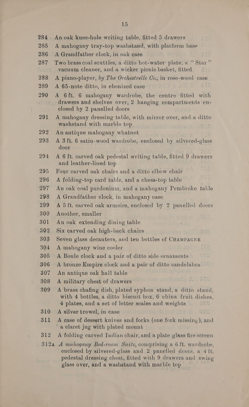285 286 287 288 289 291 292 293 294 295 296 297 298 299 300 301 302 303 304 305 306 307 308 509 310 311 312 15 An oak knee-hole writing table, fitted 5 drawers A mahogany tray-top washstand, with platform base A Grandfather clock, in oak case Two brass coal scuttles, a ditto hot-water plate, a “ ae 6 vacuum Gleaner, and a wicker picnic basket, fitted. A piano-player, by The Orchestrelle Co., in rose- wood case A 65-note ditto, in ebonized case A 6ft. 6 mahogany wardrobe, the centre fitted with drawers and shelves over, 2 hanging coupentin ants en- closed by 2 panelled doors A mahogany dressing table, with mirror over, and a ditto washstand with marble top An antique mahogany whatnot A 3 ft. 6 satin-wood wardrobe, enclosed by silvered- -glass door A 6 ft. carved oak pedestal writing table, fitted 9 drawers and leather-lined top Four carved oak chairs and a ditto elbow chair A folding-top card table, and a chess-top table An oak coal purdonium, and a mahogany Pembroke table A Grandfather clock, in mahogany case A 5ft. carved oak armoire, enclosed by 2 panelled doors Another, smaller An oak extending dining table Six carved oak high-back chairs Seven glass decanters, and ten bottles of CHAMPAGNE A mahogany wine cooler : A Boule clock and a pair of ditto side ornaments - A bronze Empire clock and a pair of ditto candelabra An antique oak hall table A military chest of drawers A brass chafing dish, plated syphon stand, a ditto stand, with 4 bottles, a ditto biscuit box, 6 china fruit dishes, 4 plates, and a set of letter scales and weights A silver trowel, in case A case of dessert knives and forks (one fork mafastie’s and A folding carved Indian chair, and a plate glass fire screen enclosed by silvered-glass and 2 BS doors, a 4 ft. pedestal dressing chest, fitted with 9 drawers and swing glass over, and a washstand with marble top.