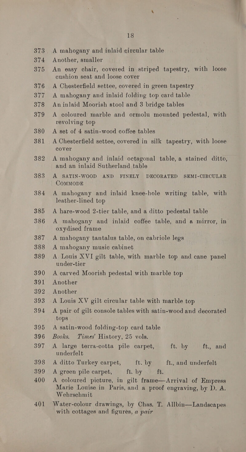 373 374 375 376 378 379 380 381 382 383 384 385 386 387 388 389 390 391 392 393 394 395 396 397 398 399 400 401 A mahogany and inlaid circular table Another, smaller An easy chair, covered in striped tapestry, with loose cushion seat and loose cover A Chesterfield settee, covered in green tapestry An inlaid Moorish stool and 3 bridge tables A coloured marble and ormolu mounted pedestal, with revolving top A set of 4 satin-wood coffee tables A Chesterfield settee, covered in silk tapestry, with loose cover A mahogany and inlaid octagonal table, a stained ditto, and an inlaid Sutherland table A SATIN-WOOD AND FINELY DECORATED SEMI-CIRCULAR COMMODE A mahogany and inlaid knee-hole writing table, with leather-lined top A hare-wood 2-tier table, and a ditto pedestal table oxydised frame A mahogany tantalus table, on cabriole legs A mahogany music cabinet A. Louis XVI gilt table, with marble top and cane panel under-tier A carved Moorish pedestal with marble top Another Another A Louis XV gilt circular table with marble top A pair of gilt console tables with satin-wood and decorated tops | A satin-wood folding-top card table Books. Times’ History, 25 vols. A large terra-cotta pile carpet, ft. by ft., and undertfelt A ditto Turkey carpet, ft. by ft., and underfelt A green pile carpet, ft. by ft. A coloured picture, in gilt frame—Arrival of Empress Marie Louise in Paris, and a proof engraving, by D. A. Wehrschmit Water-colour drawings, by Chas. T. Allbin—Landscapes with cottages and figures, a pair |