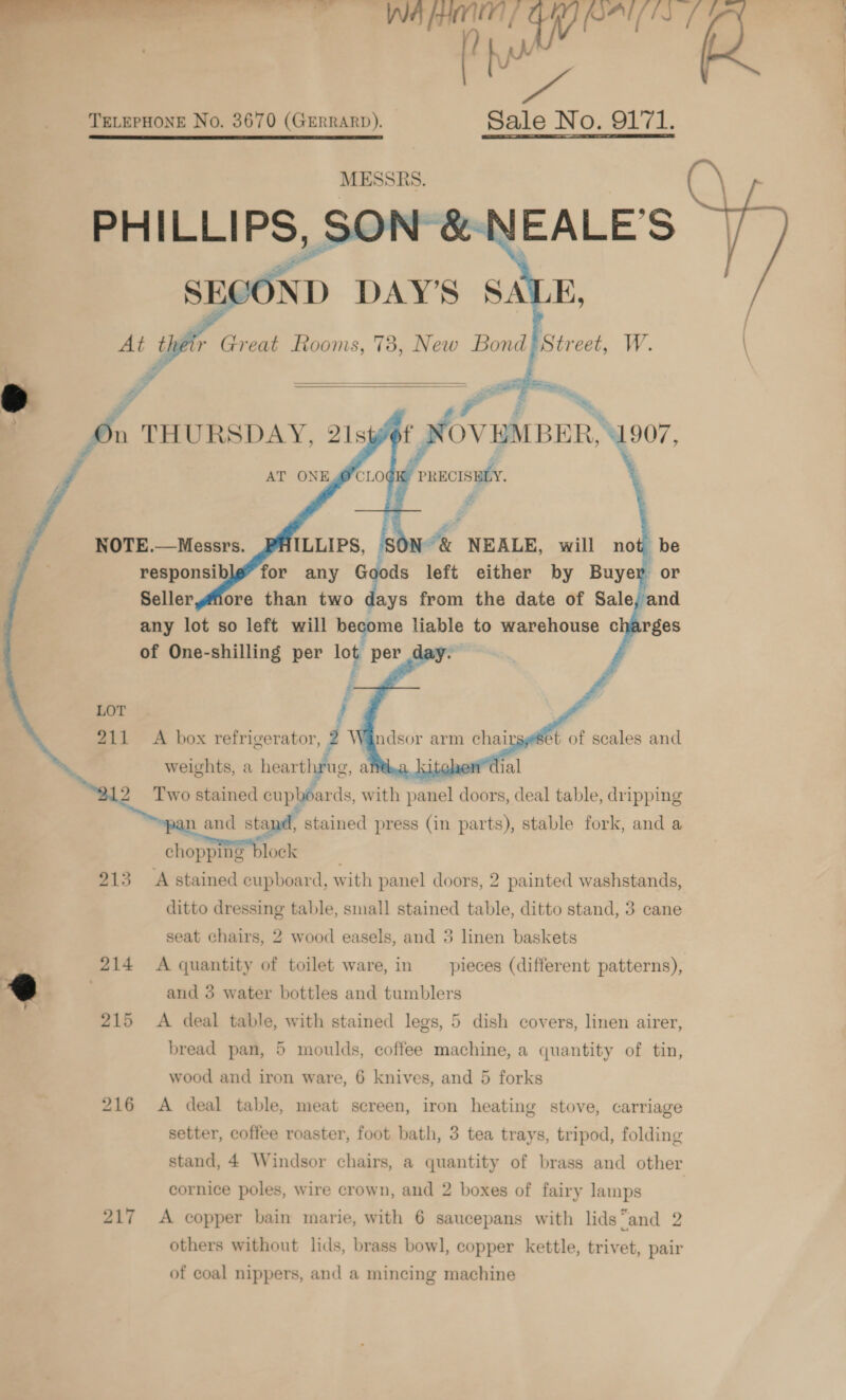 ih TELEPHONE No. 3670 (GERRARD). Sale No. 9171.     any lot so left will become liable to warehouse c é of One-shilling per log ae day.   Two iaksed a A with pagel doors, deal table, dripping n and stand, stained press (in parts), stable fork, and a chopping block 213 A stained cupboard, with panel doors, 2 painted washstands, ditto dressing table, small stained table, ditto stand, 3 cane seat chairs, 2 wood easels, and 3 linen baskets ; 214 &lt;A quantity of toilet ware, in pieces (different patterns), @ | and 3 water bottles and tumblers 215 &lt;A deal table, with stained legs, 5 dish covers, linen airer, bread pan, 5 moulds, coffee machine, a quantity of tin, wood and iron ware, 6 knives, and 5 forks 216 A deal table, meat screen, iron heating stove, carriage cornice poles, wire crown, and 2 boxes of fairy lamps 217 A copper bain marie, with 6 saucepans with lids“and 2 of coal nippers, and a mincing machine