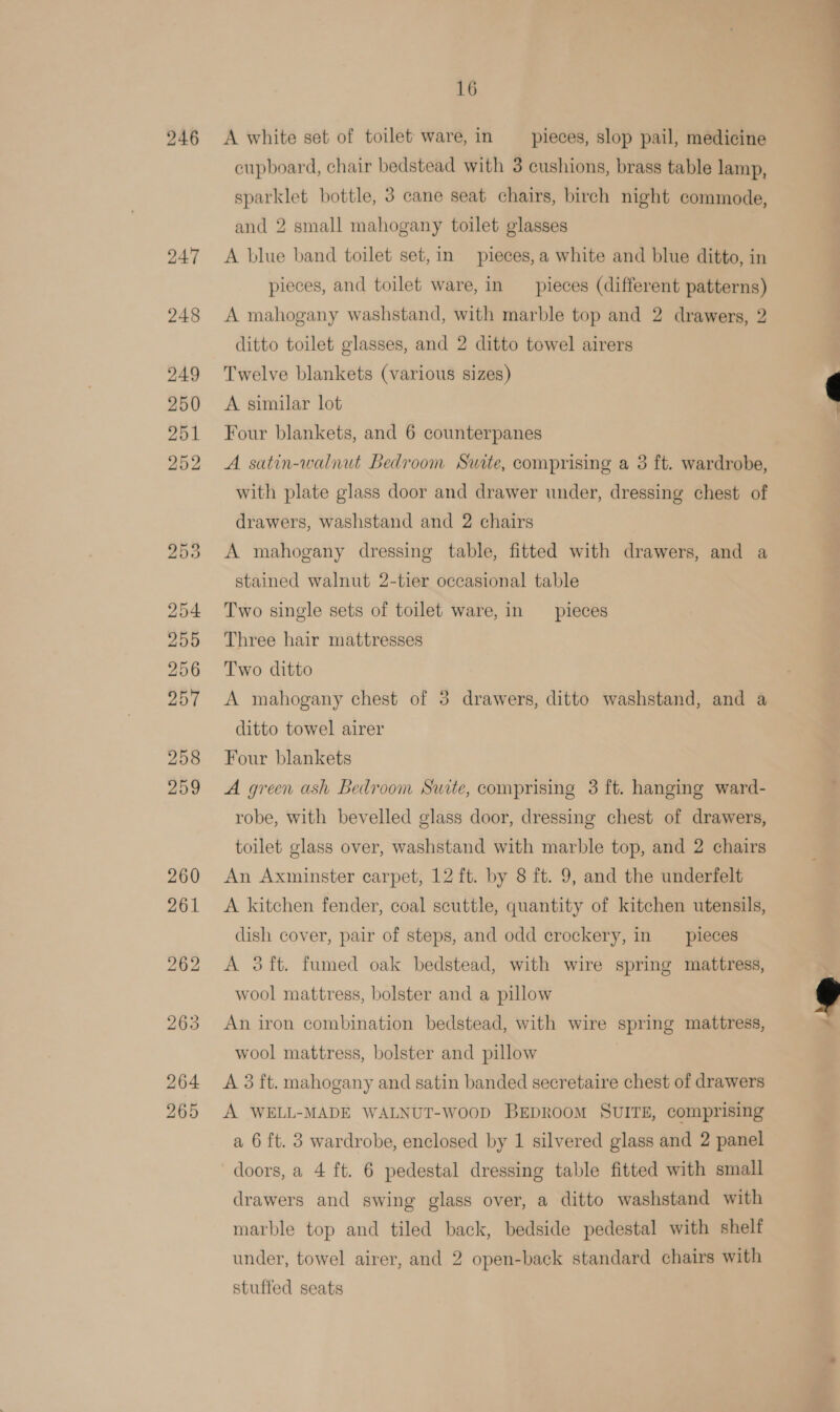 246 262 264 265 16 A white set of toilet ware, in pieces, slop pail, medicine cupboard, chair bedstead with 3 cushions, brass table lamp, sparklet bottle, 3 cane seat chairs, birch night commode, and 2 small mahogany toilet glasses A blue band toilet set,in pieces, a white and blue ditto, in pieces, and toilet ware, in pieces (different patterns) A mahogany washstand, with marble top and 2 drawers, 2 ditto toilet glasses, and 2 ditto towel airers Twelve blankets (various sizes) A similar lot Four blankets, and 6 counterpanes A satin-walnut Bedroom Suite, comprising a 3 ft. wardrobe, with plate glass door and drawer under, dressing chest of drawers, washstand and 2 chairs A mahogany dressing table, fitted with drawers, and a stained walnut 2-tier occasional table Two single sets of toilet ware, in pieces Three hair mattresses Two ditto A mahogany chest of 5 drawers, ditto washstand, and a ditto towel airer Four blankets A green ash Bedroom Suite, comprising 3 ft. hanging ward- robe, with bevelled glass door, dressing chest of drawers, toilet glass over, washstand with marble top, and 2 chairs An Axminster carpet, 12 ft. by 8 ft. 9, and the underfelt A kitchen fender, coal scuttle, quantity of kitchen utensils, dish cover, pair of steps, and odd crockery, in __ pieces A 3ft. fumed oak bedstead, with wire spring mattress, wool mattress, bolster and a pillow An iron combination bedstead, with wire spring mattress, wool mattress, bolster and pillow A 3 ft. mahogany and satin banded secretaire chest of drawers A WELL-MADE WALNUT-woop BEDROOM SUITE, comprising a 6 ft. 3 wardrobe, enclosed by 1 silvered glass and 2 panel doors, a 4 ft. 6 pedestal dressing table fitted with small drawers and swing glass over, a ditto washstand with marble top and tiled back, bedside pedestal with shelf under, towel airer, and 2 open-back standard chairs with stuffed seats  