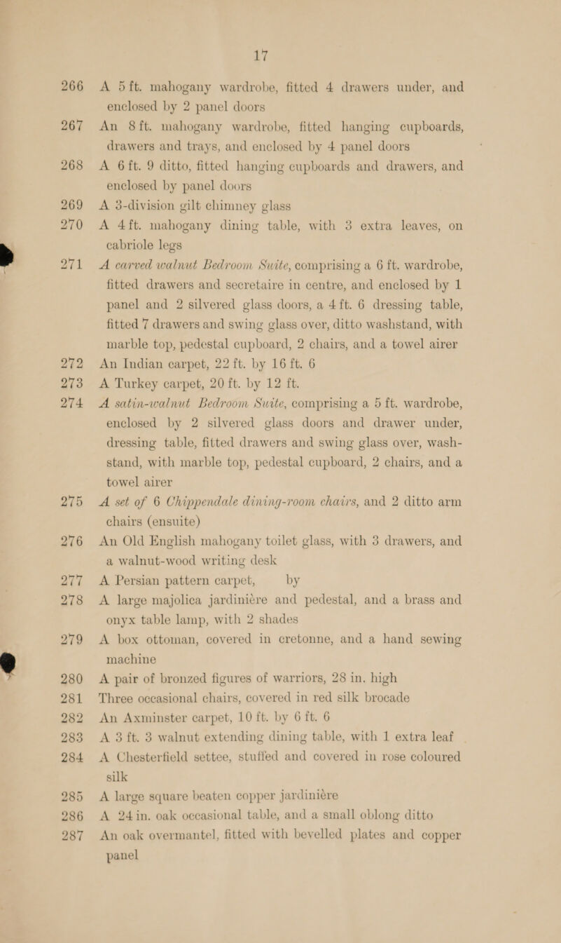 272 273 274 AY A 5ft. mahogany wardrobe, fitted 4 drawers under, and enclosed by 2 panel doors An 8ft. mahogany wardrobe, fitted hanging cupboards, drawers and trays, and enclosed by 4 panel doors A 6ft. 9 ditto, fitted hanging cupboards and drawers, and enclosed by panel doors A 3-division gilt chimney glass A 4ft. mahogany dining table, with 3 extra leaves, on cabriole legs A carved walnut Bedroom Suite, comprising a 6 ft. wardrobe, fitted drawers and secretaire in centre, and enclosed by 1 panel and 2 silvered glass doors, a 4ft. 6 dressing table, fitted 7 drawers and swing glass over, ditto washstand, with marble top, pedestal cupboard, 2 chairs, and a towel airer An Indian carpet, 22 ft. by 16 ft. 6 A Turkey carpet, 20 ft. by 12 ft. A satin-walnut Bedroom Suite, comprising a 5 ft. wardrobe, enclosed by 2 silvered glass doors and drawer under, dressing table, fitted drawers and swing glass over, wash- stand, with marble top, pedestal cupboard, 2 chairs, and a towel airer A set of 6 Chippendale dining-room chairs, and 2 ditto arm chairs (ensuite) An Old English mahogany toilet glass, with 3 drawers, and a walnut-wood writing desk A Persian pattern carpet, by A large majolica jardini¢re and pedestal, and a brass and onyx table lamp, with 2 shades A box ottoman, covered in cretonne, and a hand sewing machine A pair of bronzed figures of warriors, 28 in. high Three occasional chairs, covered in red silk brocade An Axminster carpet, 10 ft. by 6 ft. 6 A 3 ft. 3 walnut extending dining table, with 1 extra leaf A Chesterfield settee, stuffed and covered in rose coloured silk A large square beaten copper jardiniére A 24 in. oak occasional table, and a small oblong ditto An oak overmantel, fitted with bevelled plates and copper panel