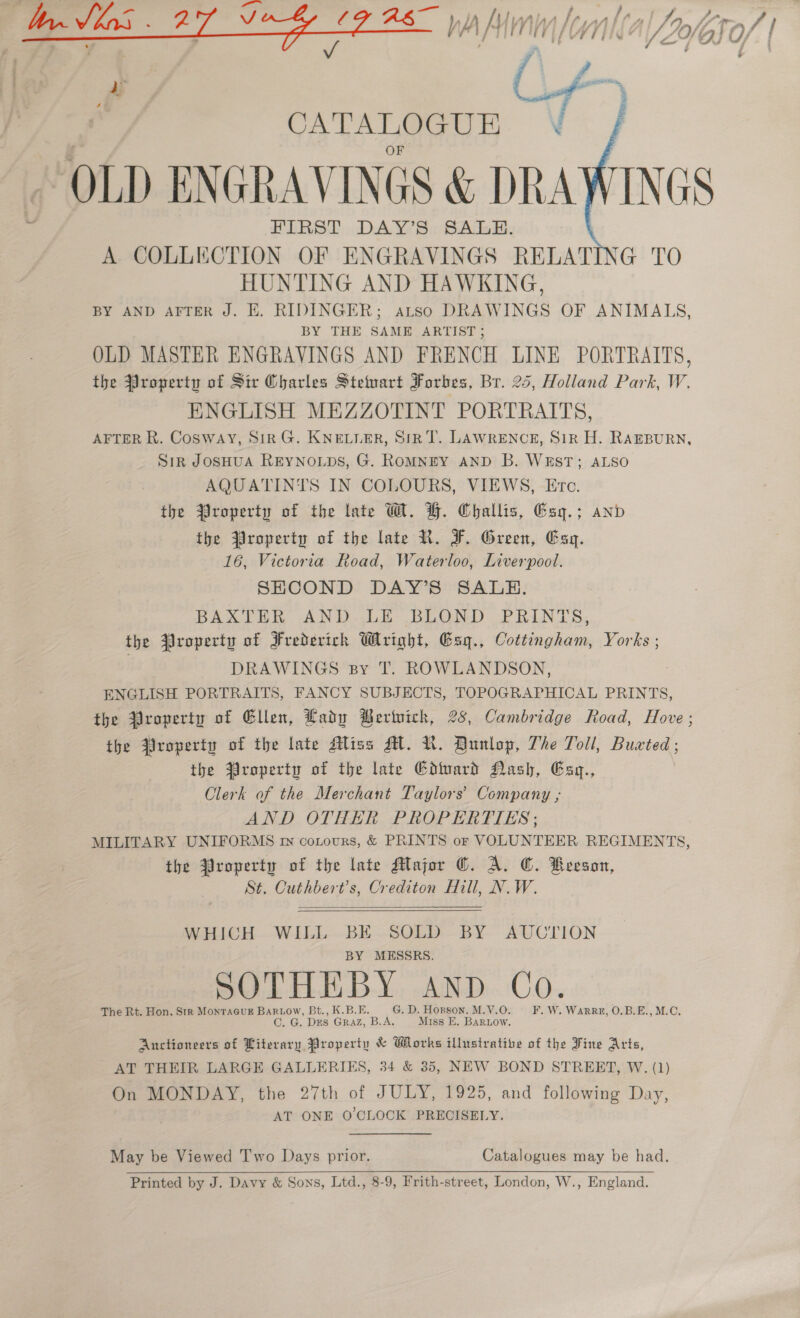  FIRST DAY’S SALE. A COLLECTION OF ENGRAVINGS RELATING TO HUNTING AND HAWKING, BY AND AFTER J. EK. RIDINGER; aLtso DRAWINGS OF ANIMALS, BY THE SAME ARTIST; OLD MASTER ENGRAVINGS AND FRENCH LINE PORTRAITS, the Property of Sir Charles Stetmart Forbes, Br. 25, Holland Park, W. ENGLISH MEZZOTINT PORTRAITS, AFTER R. Cosway, Sir G. KNELLER, SiR T. LAWRENCE, SiR H. RAEBURN, SiR JOSHUA REYNOLDS, G. ROMNEY AND B. WEST; ALSO AQUATINIS IN COLOURS, VIEWS, Erc. the Yroperty of the late W. H. Challis, Esy.; and the Yroperty of the late R. F. Green, Exg. 16, Victoria Road, Waterloo, Liverpool. SHCOND DAY’S SALE. BAXTER AND..LE- BLOND PRINTS, the Property of Frederich Wright, Gsq., Cottingham, Yorks ; DRAWINGS By T. ROWLANDSON, ENGLISH PORTRAITS, FANCY SUBJECTS, TOPOGRAPHICAL PRINTS, the Property of Ellen, Lady Beriwich, 28, Cambridge Road, Hove ; the Yroperty of the late Alias AL. NR. Qunlop, The Toll, Buxted; the Yroperty of the late Goward Nash, Exy., Olerk of the Merchant Taylors’ Company ; AND OTHER PROPERTIES; MILITARY UNIFORMS rn cotours, &amp; PRINTS or VOLUNTEER REGIMENTS, the Property of the late Major ©. A. ©. Beeson, St. Cuthbert’s, Crediton Hill, N.W.  WHICH WILL BE SOLD BY AUCTION MESSRS. SOTHEBY anp Co. The Rt. Hon. Str MonracuE Bartow, Bt., K.B.E. G. D. Hopson. M.V.0O. =F. W. Warrn, O.B.E., M.C. C. G. Des GrRaAz, B.A. Miss E. BARLOW. Anctioneers of Literary Property &amp; Works illustrative of the Fine Arts, AT THEIR LARGE GALLERIES, 34 &amp; 35, NEW BOND STREET, W. (1) On MONDAY, the 27th of JULY, 1925, and following Day, AT ONE O'CLOCK PRECISELY. May be Viewed Two Days prior. Catalogues may be had. Printed by J. Davy &amp; Sons, Ltd., 8-9, Frith-street, London, W., England.