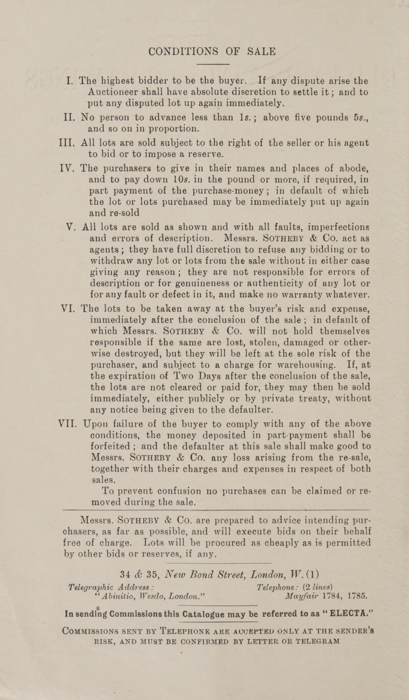 CONDITIONS OF SALE  I. The highest bidder to be the buyer. If any dispute arise the Auctioneer shall have absolute discretion to settle it; and to put any disputed lot up again immediately. II. No person to advance less than ls.; above five pounds 5s., and so on in proportion. III. All lots are sold subject to the right of the seller or his agent - to bid or to impose a reserve. IV. The purchasers to give in their names and places of abode, and to pay down 10s. in the pound or more, if required, in part payment of the purchase-money; in default of which the lot or lots purchased may be immediately put. up again and re-sold V. All lots are sold as shown and with all faults, imperfections and errors of description. Messrs. SOTHEBY &amp; Co. act as agents; they have full discretion to refuse any bidding or to withdraw any lot or lots from the sale without in either case giving any reason; they are not responsible for errors of description or for genuineness or authenticity of any lot or for any fault or defect in it, and make no warranty whatever. VI. The lots to be taken away at the buyer’s risk and expense, immediately after the conclusion of the sale; in default of which Messrs. SOTHEBY &amp; Co. will not hold themselves responsible if the same are lost, stolen, damaged or other- wise destroyed, but they will be left at the sole risk of the purchaser, and subject to a charge for warehousing. If, at the expiration of T'wo Days after the conclusion of the sale, the lots are not cleared or paid for, they may then be sold immediately, either publicly or by private treaty, without any notice being given to the defaulter. VII. Upon failure of the buyer to comply with any of the above conditions, the money deposited in part-payment shall be forfeited ; and the defaulter at this sale shall make good to - Messrs. SOTHEBY &amp; Co. any loss arising from the re-sale, together with their charges and expenses in respect of both sales. To prevent confusion no purchases can be claimed or re- moved during the sale. Messrs. SOTHEBY &amp; Co. are prepared to advice intending pur- chasers, as far as possible, and will execute bids on their behalf free of charge. Lots will be procured as cheaply as is permitted by other bids or reserves, if any.  34 &amp; 35, New Bond Street, London, W. (1) Telegraphic Address : Telephone: (2 lines) ** Abinitio, Wesdo, London.” Mayfair 1784, 1785. In sending Commissions this Catalogue may be referred to as ‘“‘ ELECTA.” CoMMISSIONS SENT BY TELEPHONE ARE AUCEPTED ONLY AT THE SENDER’S RISK, AND MUST BE CONFIRMED BY LETTER OR TELEGRAM