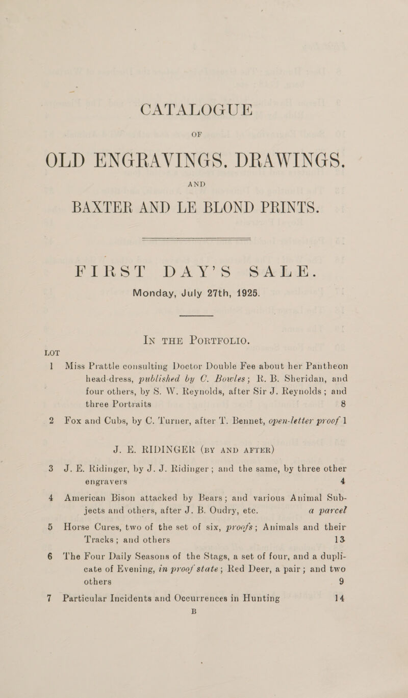 “CATALOGUE OF OLD ENGRAVINGS. DRAWINGS. AND BAXTER AND LE BLOND PRINTS.  TANS! DAY'S sheik. Monday, July 27th, 1925. In THE PORTFOLIO. LOT 1 Miss Prattle consulting Doctor Double Fee about her Pantheon head-dress, published by C. Bowles; KR. B. Sheridan, and four others, by S. W. Reynolds, after Sir J. Reynolds; and three Portraits 8 2 Fox and Cubs, by C. Turner, after T. Bennet, open-letter proof 1 J. E. RIDINGER (sy AND AFTER) 3 J. EH. Ridinger, by J. J. Ridinger; and the same, by three other engravers 4 4 American Bison attacked by Bears; and various Animal Sub- jects and others, after J. B. Oudry, ete. a parcel 5 Horse Cures, two of the set of six, proofs; Animals and their Tracks; and others 13 6 ‘The Four Daily Seasons of the Stags, a set of four, and a dupli- cate of Evening, 7 proof state; Red Deer, a pair; and two others 9 7 Particular Incidents and Occurrences in Hunting 14 B