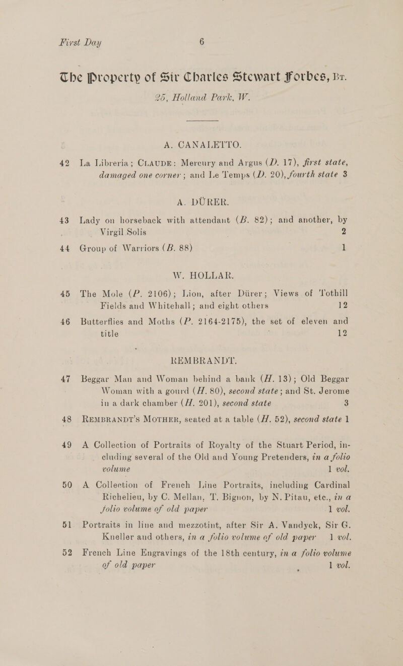 42 43 44 45 46 47 48 49 50 51 52 25, Holland Park, W. A. CANALETTO. La Libreria; CLAUDE: Mercury and Argus (D. 17), first state, damaged one corner; and Le Temps (D. 20), fourth state 3 A. DURER. Lady on horseback with attendant (B. 82); and another, by Virgil Solis } 2 Group of Warriors (B. 88) 1 W. HOLLAR. The Mole (P. 2106); Lion, after Diirer; Views. of ‘lothill Fields and Whitehall; and eight others 12 Butterflies and Moths (P. 2164-2175), the set of eleven and title 12 REMBRANDIY. Beggar Man and Woman behind a bank (H.13); Old Beggar Woman with a gourd (H. 80), second state; and St. Jerome in a dark chamber (H. 201), second state 3 REMBRANDT’S MOTHER, seated at a table (7. 52), second state 1 A Collection of Portraits of Royalty of the Stuart Period, in- cluding several of the Old and Young Pretenders, zn a folio volume 1 vol. A Collection of French Line Portraits, including Cardinal — Richelieu, by C. Mellan, T. Bignon, by N. Pitau, ete., 77 a Solio volume of old paper 1 vol. Portraits in line and mezzotint, after Sir A. Vandyck, Sir G. Kneller and others, in a folio volume of old paper 1. vol. French Line Engravings of the 18th century, 7z a folio volume