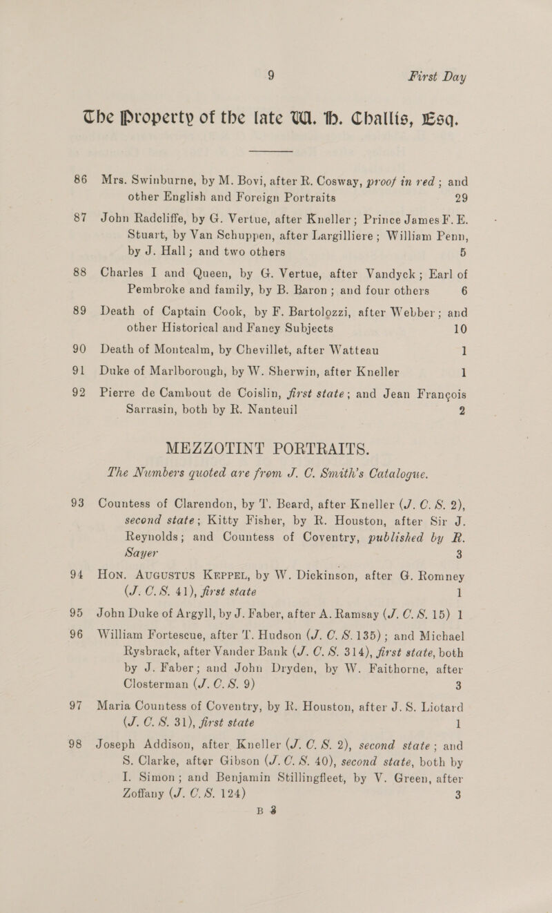 86 87 88 89 90 91 92 93 97 98 —_— Mrs. Swinburne, by M. Bovi, after R. Cosway, proof in red ; and other English and Foreign Portraits 29 John Radcliffe, by G. Vertue, after Kneller; Prince James F. E. Stuart, by Van Schuppen, after Largilliere ; William Penn, by J. Hall; and two others 5 Charles I and Queen, by G. Vertue, after Vandyck ; Earl of Pembroke and family, by B. Baron; and four others 6 Death of Captain Cook, by F. Bartolozzi, after Webber; and other Historical and Faney Subjects 10 Death of Montcalm, by Chevillet, after Watteau 1 Duke of Marlborough, by W. Sherwin, after Kneller 1 Pierre de Cambout de Coislin, jirst state; and Jean Francois Sarrasin, both by R. Nanteuil 2 MEZZOTINT PORTRAITS. The Numbers quoted are from J. C. Smith’s Catalogue. Countess of Clarendon, by T. Beard, after Kneller (J. C. S. 2), second state; Kitty Fisher, by R. Houston, after Sir J. Reynolds; and Countess of Coventry, published by R. Sayer 3 Hon. AuGustus Krppsg., by W. Dickinson, after G. Romney (J. C.S. 41), first state l John Duke of Argyll, by J. Faber, after A. Ramsay (J. 0.8.15) 1 William Fortescue, after I. Hudson (J. C. 8.135); and Michael Rysbrack, after Vander Bank (J. C. S. 314), first state, both by J. Faber; and John Dryden, by W. Faithorne, after Closterman (J. C.S. 9) 3 Maria Countess of Coventry, by R. Houston, after J. S. Liotard (J.C. 8S. 31), first state l Joseph Addison, after Kneller (J. C. 8S. 2), second state; and S. Clarke, after Gibson (J.C. 8S. 40), second state, both by I. Simon; and Benjamin Stillingfleet, by V. Green, after Zoffany (J. C. S. 124) 3