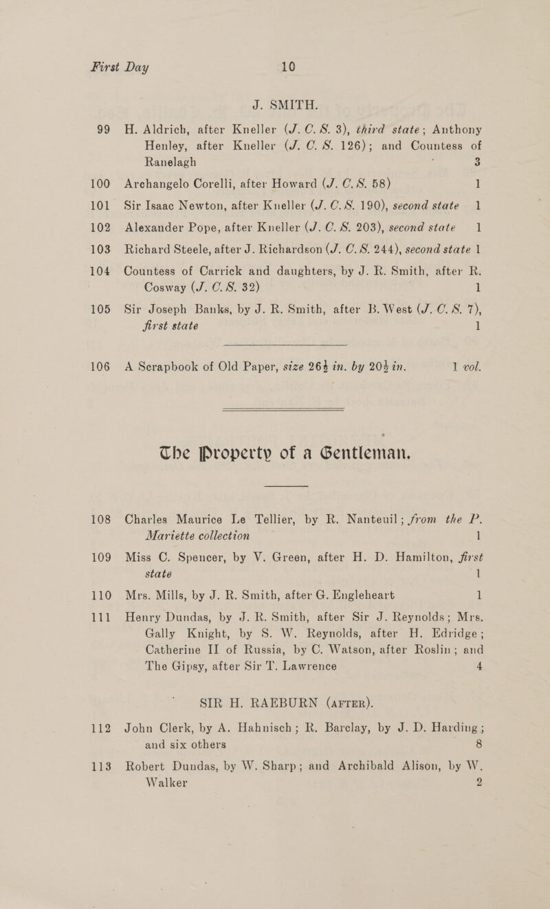 99 100 101 102 103 104 105 106 108 109 110 111 112 113 J. SMITH. H. Aldrich, after Kneller (J.C. S. 3), third state; Anthony Henley, after Kneller (J. C. S. 126); and Countess of 2 Ranelagh 3 Archangelo Corelli, after Howard (J. C. 8. 58) 1 Sir Isaac Newton, after Kneller (J. C.S. 190), second state 1 Alexander Pope, after Kneller (J. C. S. 203), second state 1 Richard Steele, after J. Richardson (J. CO. S. 244), second state 1 Countess of Carrick and daughters, by J. R. Smith, after R. Cosway (J. 0. 8S. 32) J Sir Joseph Banks, by J. R. Smith, after B. West (J. C.S. 7), jirst state 1 A Serapbook of Old Paper, stze 264 in. by 204 in. 1 vol.  Che Property of a Gentleman. Charles Maurice Le Tellier, by R. Nanteuil; from the P. Mariette collection l Miss C. Spencer, by V. Green, after H. D. Hamilton, first state 1 Mrs. Mills, by J. R. Smith, after G. Engleheart 1 Henry Dundas, by J. R. Smith, after Sir J. Reynolds; Mrs. Gally Knight, by S. W. Reynolds, after H. Edridge; Catherine II of Russia, by C. Watson, after Roslin; and The Gipsy, after Sir T. Lawrence 4 SIR H. RAEBURN (arter). John Clerk, by A. Hahnisch; R. Barclay, by J. D. Harding ; and six others 8 Robert Dundas, by W. Sharp; and Archibald Alison, by W.