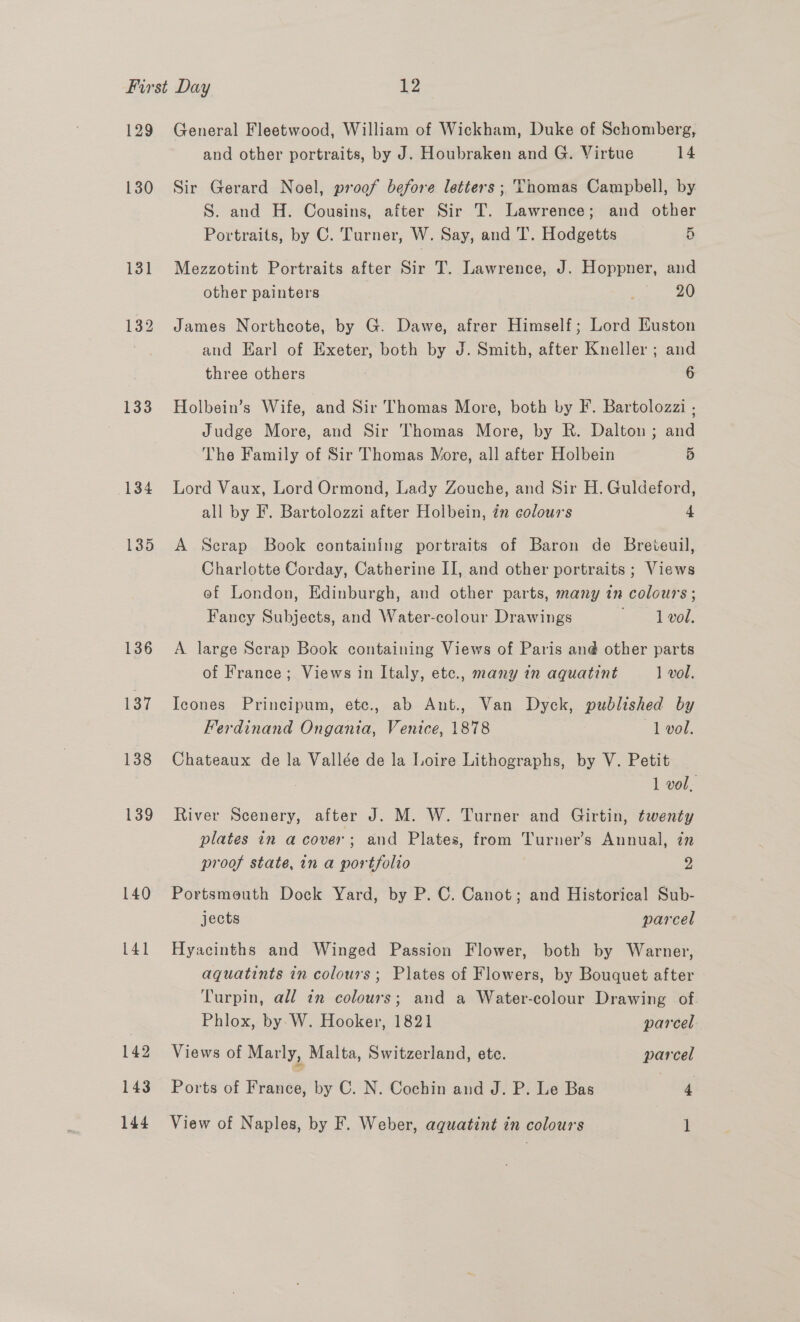 129 130 133 134 135 136 137 138 139 140 141 142 143 General Fleetwood, William of Wickham, Duke of Schomberg, and other portraits, by J. Houbraken and G. Virtue 14 Sir Gerard Noel, proof before letters ; Thomas Campbell, by S. and H. Cousins, after Sir T. Lawrence; and other Portraits, by C. Turner, W. Say, and T. Hodgetts 5 Mezzotint Portraits after Sir T. Lawrence, J. Hoppner, and other painters 20 James Northcote, by G. Dawe, afrer Himself; Lord Euston and Earl of Exeter, both by J. Smith, after Kneller ; and three others : 6 Holbein’s Wife, and Sir Thomas More, both by IF. Bartolozzi . Judge More, and Sir Thomas More, by R. Dalton; and The Family of Sir Thomas More, all after Holbein 5 Lord Vaux, Lord Ormond, Lady Zouche, and Sir H. Guldeford, all by F. Bartolozzi after Holbein, in colours 4 A Scrap Book containing portraits of Baron de Breteuil, Charlotte Corday, Catherine II, and other portraits ; Views of London, Edinburgh, and other parts, many in colours ; Fancy Subjects, and Water-colour Drawings = ope. A. large Scrap Book containing Views of Paris an@ other parts of France; Views in Italy, etc., many in aquatint 1 vol. Icones Principum, ete., ab Ant., Van Dyck, published by Ferdinand Ongania, Venice, 1878 1 vol. Chateaux de la Vallée de la Loire Lithographs, by V. Petit 1 vol, River Scenery, after J. M. W. Turner and Girtin, twenty plates in a cover; and Plates, from Turner’s Annual, in proof state, in a portfolio ” Portsmeuth Dock Yard, by P. C. Canot; and Historical Sub- jects parcel Hyacinths and Winged Passion Flower, both by Warner, aquatints in colours; Plates of Flowers, by Bouquet after Turpin, all tn colours; and a Water-colour Drawing of Phlox, by W. Hooker, 1821 parcel Views of Marly, Malta, Switzerland, ete. parcel Ports of France, by C. N. Cochin and J. P. Le Bas 4