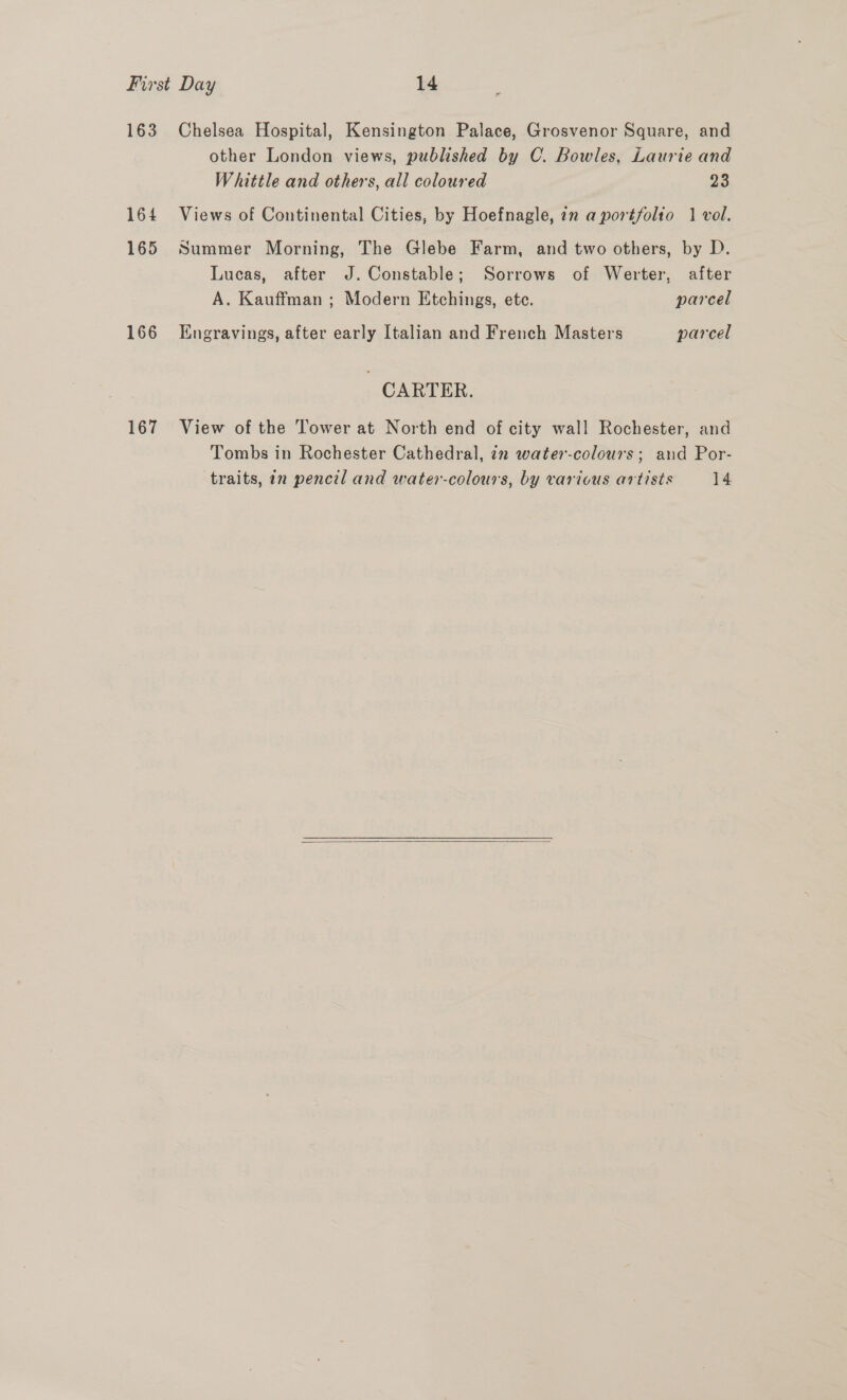 163 164 165 166 167 Chelsea Hospital, Kensington Palace, Grosvenor Square, and other London views, published by C. Bowles, Laurie and Whittle and others, all coloured 23 Views of Continental Cities, by Hoefnagle, 2n a portfolio 1 vol. Summer Morning, The Glebe Farm, and two others, by D. Lucas, after J. Constable; Sorrows of Werter, after A. Kauffman ; Modern Etchings, ete. parcel Engravings, after early Italian and French Masters parcel CARTER. View of the Tower at North end of city wall Rochester, and Tombs in Rochester Cathedral, 22 water-colours; and Por- traits, in pencil and water-colours, by various artists 14 