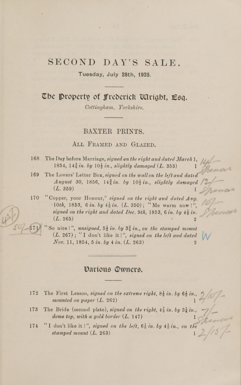 Cr » ‘ POUND DAYS SATE, Tuesday, July 28th, 1925.  Che Property of Frederick Wright, Esa. Cottingham, Yorkshire.  BAXTER PRINTS. ALL FRAMED AND GLAZED. 168 The Day before Marriage, signed on the right and dated March 1, i iy ) 170 “Copper, your Honour,” signed on the right and dated Aug. 10th, 1853, 6in. by 44in. (LZ. 350); “Me warm now!” signed on the right and dated Dec. 9th, 1853, 6in. by 44 in. ATY “So nice!”, unsigned, 54 in. by 32 in., on the stamped mount J (ZL. 267); “I don’t like it!”, signed on the left and dated Nov. 11, 1854, 5in. by 4 in. (L. 263) 9   Various Owners, 173 The Bride (second plate), signed on the right, 4 in. by 34 in.,