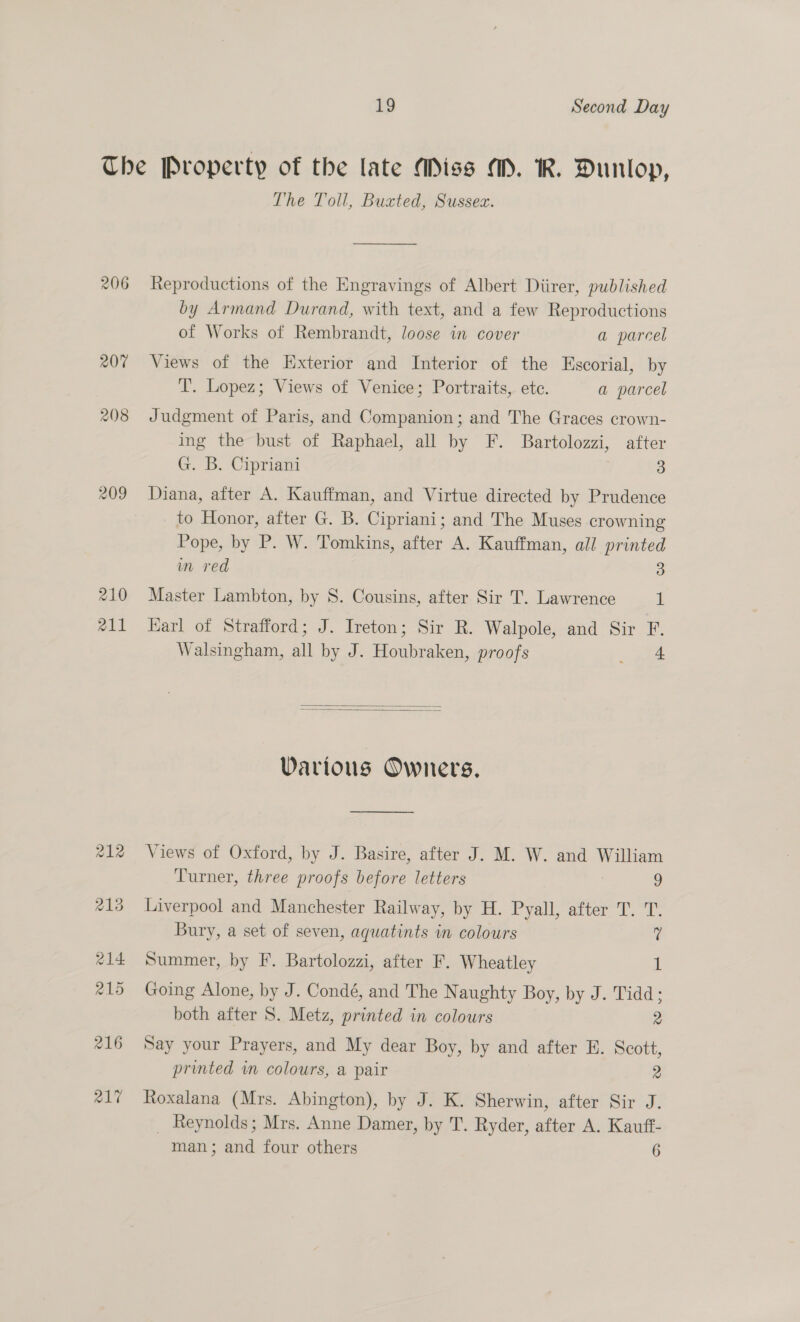 206 207 208 209 210 aA11 The Toll, Buzxted, Sussez. Reproductions of the Engravings of Albert Diirer, published by Armand Durand, with text, and a few Reproductions of Works of Rembrandt, loose in cover a parcel Views of the Exterior and Interior of the Escorial, by T’. Lopez; Views of Venice; Portraits, etc. a parcel Judgment of Paris, and Companion; and The Graces crown- ing the bust of Raphael, all by F. Bartolozzi, after G. B. Cipriani 3 Diana, after A. Kauffman, and Virtue directed by Prudence to Honor, after G. B. Cipriani; and The Muses crowning Pope, by P. W. Tomkins, after A. Kauffman, all printed im red 3 Master Lambton, by 8. Cousins, after Sir T. Lawrence 1 Karl of Strafford; J. Ireton; Sir R. Walpole, and Sir F. Walsingham, all by J. Houbraken, proofs ane   Various Owners. —_—____ Views of Oxford, by J. Basire, after J. M. W. and William Turner, three proofs before letters 9 Liverpool and Manchester Railway, by H. Pyall, after T. T. Bury, a set of seven, aquatints in colours 7 Summer, by F. Bartolozzi, after F. Wheatley 1 Going Alone, by J. Condé, and The Naughty Boy, by J. Tidd; both after S. Metz, printed in colours 2 Say your Prayers, and My dear Boy, by and after E. Scott, printed im colours, a pair 2 Roxalana (Mrs. Abington), by J. K. Sherwin, after Sir J. _ Reynolds; Mrs. Anne Damer, by T. Ryder, after A. Kauft-