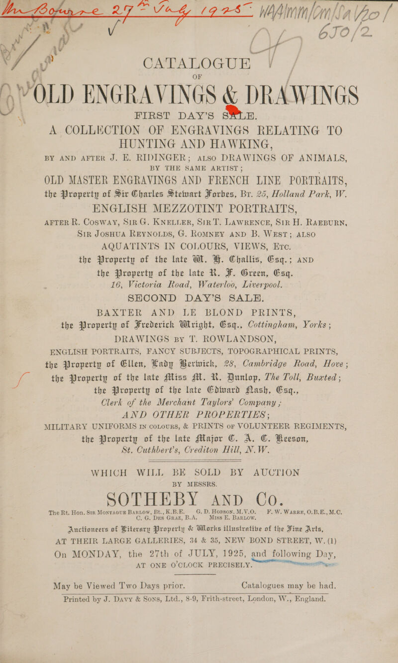 3 wie meno a ipo! fy y 670 /2 /  CATALOGUE my ‘At OLD ENGRAVINGS WX &amp; DRAWINGS A. COLLECTION OF Se ches RELATING TO HUNTING AND HAWKING, BY AND AFTER J. E. RIDINGER; aLtso DRAWINGS OF ANIMALS, BY THE SAME ARTIST; OLD MASTER ENGRAVINGS AND FRENCH LINE PORTRAITS, the Property of Sir Charles Steuart Forbes, Br. 25, Holland Park, W. ENGLISH MEZZOTINT PORTRAITS, AFTER R. Cosway, SiR G. KNELLER, Sik T. LAWRENCE, SiR H. RAEBURN, Sir JOSHUA REYNOLDS, G. ROMNEY AND B. WEST; ALSO AQUATINTS IN COLOURS, VIEWS, Etc. the Wroperty of the late W. H. Challis, Esy.; anv the Jroperty of the late R. F. Green, Esq. 16, Victoria Road, Waterloo, Liverpool. SHCOND DAY’S SALE. BAXTER AND LE BLOND PRINT the Property of Frederich Wright, Gsg., Cottingham, Yorks ; DRAWINGS sy T. ROWLANDSON, ENGLISH PORTRAITS, FANCY SUBJECTS, TOPOGRAPHICAL PRINTS, the Property of Ellen, Lady Berintch, 28, Cambridge Road, Hove ; 34 the Qroperty of the late Mliss Al. NR. Dunlop, The Toll, Buzted; the roperty of the late Gdard Nash, Esg., Clerk of the Merchant Taylors’ Company ; AND OTHER PROPERTIES; MILITARY UNIFORMS rn cotours, &amp; PRINTS or VOLUNTEER REGIMENTS, the Property of the late Major €. A. C. Reeson, St. Cuthbert’s, Crediton Hill, N.W.  WHICH WILL BE SOLD BY AUCTION BY MESSRS. SOTHEBY AND Co. The Rt. Hon. Str MontaGuE Bariow, Bt., K.B.E. G. D. Hopson. M.V.O. F.W. Warrz, O.B.E., M.C. C. G. Des GraZ, B.A, Miss E. BaRLOow. Anctioneers of Literary Property &amp; Works illustrative of the Fine Arts, AT THEIR LARGE GALLERIES, 34 &amp; 35, NEW BOND STREET, W. (1) On MONDAY, the 27th of JULY, 1925, and following Day, AT ONE 0’CLOCK PRECISELY. ere eer May be Viewed Two Days prior. Catalogues may be had. Printed by J. Davy &amp; Sons, Ltd., 8-9, Frith-street, London, W., England.