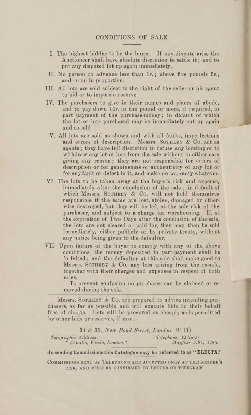  I. The highest bidder to be the buyer. If ary dispute arise the Auctioneer shall have absolute discretion to settle it; and to put any disputed lot up again immediately. II, No person to advance less than 1s.; above five pounds 5s,, and so on in proportion. III, All lots are sold subject to the right of the seller or his agent to bid or to impose a reserve. IV. The purchasers to give in their names and places of abode, and to pay down 10s. in the pound or more, if required, in part payment of the purchase-money; in default of which the lot or lots purchased may be immediately put up again and re-sold V. All lots are sold as shown and with all faults, imperfections and errors of description. Messrs. SOTHEBY &amp; Co. act as agents; they have full discretion to refuse any bidding or to withdraw any lot or lots from the sale without in either case giving any reason; they are not responsible for errors of description or for genuineness or authenticity of any lot or for any fault or defect in it, and make no warranty whatever. VI. The lots to be taken away at the buyer’s risk and expense, - immediately after the conclusion of the sale; in default of which Messrs. SOTHEBY &amp; Co. will not hold themselves responsible if the same are lost, stolen, damaged or other- wise destroyed, but they will be left at the sole risk of the purchaser, and subject to a charge for warehousing. If, at the expiration of Two Days after the conclusion of the sale, the lots are not cleared or paid for, they may then be sold immediately, either publicly or by private treaty, without any notice being given to the defaulter. VII. Upon failure of the buyer to comply with any of the above conditions, the money deposited in part-payment shall be forfeited ; and the defaulter at this sale shall make good to Messrs. SOTHEBY &amp; Co. any loss arising from the re-sale, together with their charges and expenses in respect of both sales. To prevent confusion no purchases can be claimed or re- moved during the sale. Messrs. SOTHEBY &amp; Co. are prepared to advice intending pur- chasers, as far as possible, and will execute bids on their behalf free of charge. Lots will be procured as cheaply as is permitted by other bids or reserves, if any.  34 &amp; 35, New Bond Street, London, W.(1) Telegraphic Address : Telephone: (2 lines) &gt; “* Abinitio, Wesdo, London.” Mayfair 1784, 1785. An sending Commissions this Catalogue may be referred to as “ ELECTA.” CoMMISSIONS SENT BY TELEPHONE ARE ACCEPTED ONLY AT THE SENDER’S RISK, AND MUST BE CONFIRMED BY LETTER OR TELEGRAM  