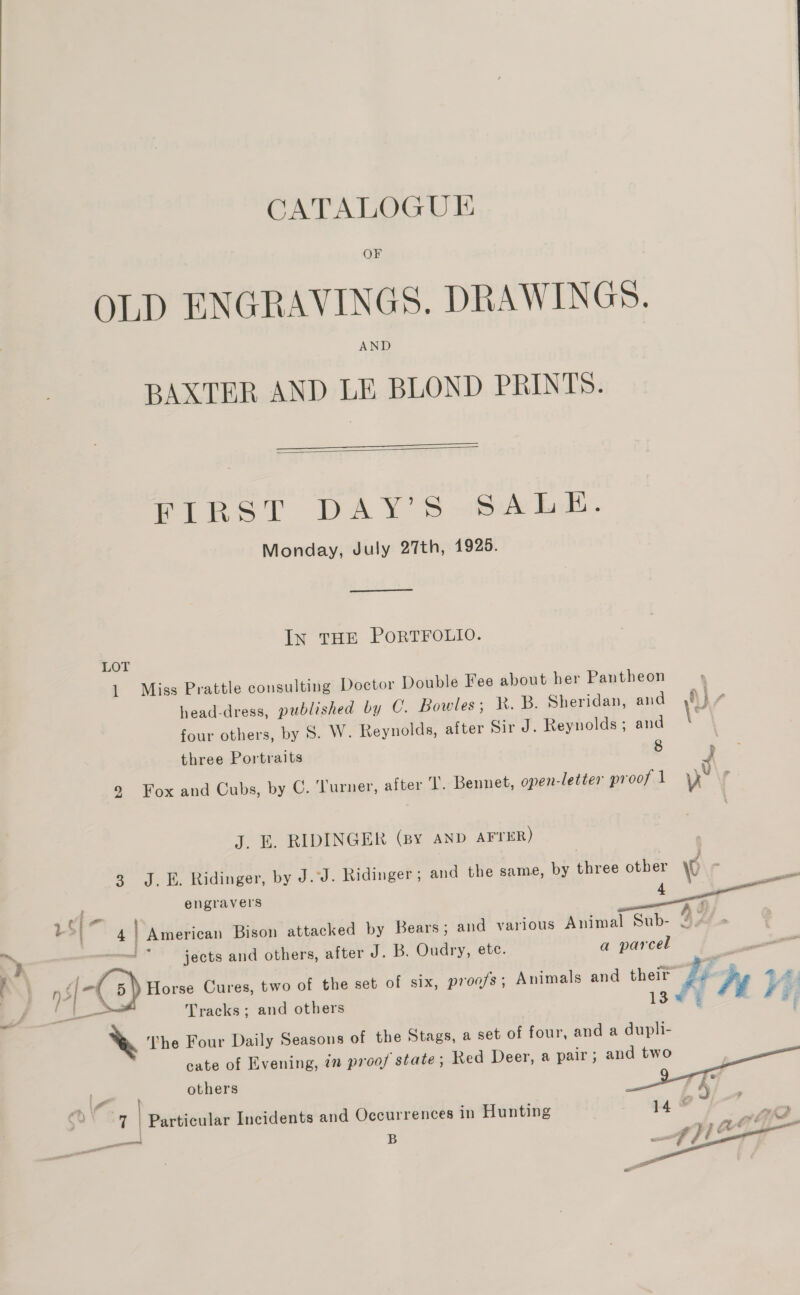  CATALOGUE OF OLD ENGRAVINGS. DRAWINGS. AND BAXTER AND LE BLOND PRINTS.   FIRST DAY’ S wbA LL. Monday, July 27th, 1925.  In THE PORTFOLIO. LOT 1 Miss Prattle consulting Doctor Double Fee abou head-dress, published by C. Bowles; KR. B. Sheridan, and ,}/ four others, by 8S. W. Reynolds, after Sir J. Reynolds; and 8 t her Pantheon three Portraits 9 Fox and Cubs, by C. ‘Turner, after I. Bennet, open-letter proof 1 v J. E. RIDINGER (By AND AFTER) ame, by three other 0 . 4 , ge 3 J.E. Ridinger, by J.J. Ridinger ; and the s engravers Bears; and various Animal Sub- 4 dd 5} ; a parcel 4 American Bison attacked by jects and others, after J. B. Oudry, ete. r so 5) Horse Cures, two of the set of six, proofs; Animals and thei” céThe 44 / . - e . ij Ee a 3 i Tracks ; and others 13¢% yi F %&amp; The Four Daily Seasons of the Stags, a set of four, and a dupli- cate of Evening, in proof state ; Red Deer, a pair; Se others ote © 5 gh E ore We f | | Particular Incidents and Occurrences in Hunting — , B oe | 