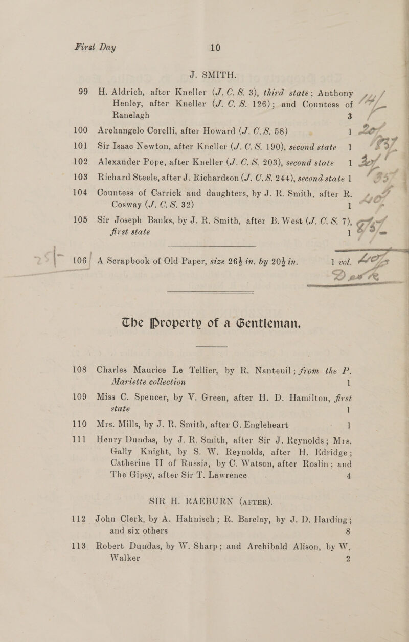 soe Arenas 99 100 101 102 103 104 105 108 109 110 111 112 113 J. SMITH. H. Aldrich, after Kneller (J.C. 8. 3), third state; Anthony Ranelagh 3 Archangelo Corelli, after Howard (J. C.S. 58) ] Sir Isaac Newton, after Kneller (J. C.S. 190), second state 1 Richard Steele, after J. Richardson (J. C. 8. 244), second state 1 Countess of Carrick and daughters, by J. R. Smith, after R. Cosway (J. 0. S. 32) 1 Sir Joseph Banks, by J. R. Smith, after B. West (J. 0. 8. 7), , jirst state | 7 a    A Scrapbook of Old Paper, size 263 in. by 204 in. 1 vol, D a Che Property of a Gentleman. Charles Maurice Le Tellier, by R. Nanteuil; from the P. Mariette collection l Miss C. Spencer, by V. Green, after H. D. Hamilton, first state ] Mrs. Mills, by J. R. Smith, after G. Engleheart = oral Henry Dundas, by J. R. Smith, after Sir J. Reynolds; Mrs. Gally Knight, by S. W. Reynolds, after H. Edridge; Catherine II of Russia, by C. Watson, after Roslin; and The Gipsy, after Sir T. Lawrence 4 SIR H. RAEBURN (arrer). John Clerk, by A. Hahnisch; R. Barclay, by J. D. Harding ; and six others 8 Robert Dundas, by W. Sharp; and Archibald Alison, by W. Walker y