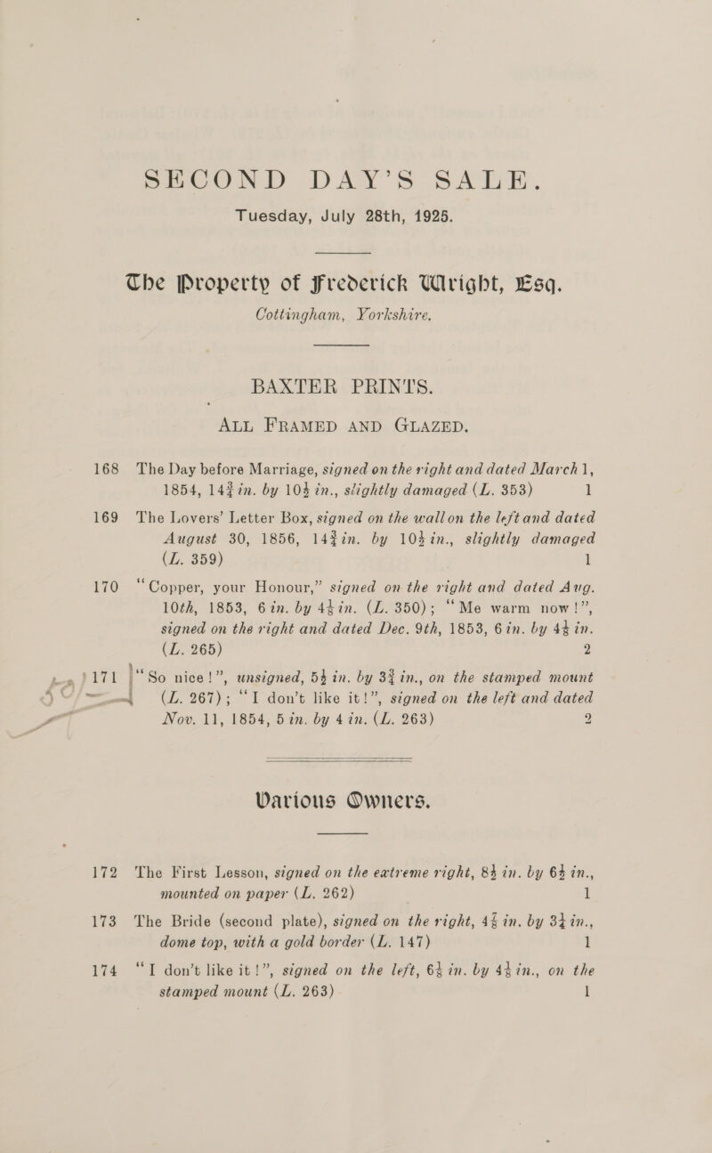 SECOND DAY’S SALE. Tuesday, July 28th, 1925. Che Property of Frederick Wright, Esq. Cottingham, Yorkshire. ——___—. BAXTER PRINTS. ALL FRAMED AND GLAZED. 168 The Day before Marriage, signed on the right and dated March |, 1854, 14¢in. by 104 in., slightly damaged (L. 353) 1 169 The Lovers’ Letter Box, stgned on the wallon the left and dated August 30, 1856, 142%7n. by 104%n., slightly damaged (L. 359) 1 ) 170 “Copper, your Honour,” signed on the right and dated Aug. 10th, 1853, 62n. by 44in. (LZ. 350); “Me warm now!”, signed on the right and dated Dec. 9th, 1853, Gin. by 4% in. (L. 265) 2 Bic . ” . ° ° perry So nice!”, wnsegned, 54 in. by 32 in., on the stamped mount wm, (LZ. 267); “I don’t like it!”, stgned on the left and dated Nov. 11, 1854, 52n. by 4 in. (L. 263) 9   Various Owners. 172 The First Lesson, signed on the extreme right, 84 in. by 64 in., mounted on paper (L. 262) 1 173 The Bride (second plate), signed on the right, 44 in. by 34 %in., dome top, with a gold border (L. 147) l 174 “I don’t like it!”, stgned on the left, 64 in. by 44in., on the stamped mount (L. 263) l