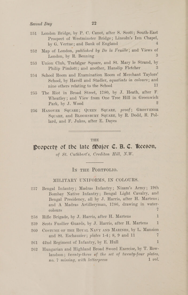 251 London Bridge, by P. C. Canot, after S. Scott; South-Hast Prospect of Westminster Bridge; Lincoln’s Inn Chapel, by G. Vertue; and Bank of England 4 252 Map of London, published by De la Feuille; and Views of London, by R. Benning 3 253 Union Club, Trafalgar Square, and St. Mary le Strand, by Philip Pimlott; and another, Hanslip Fletcher 3 254 School Room and Examination Room of Merchant Taylors’ School, by Havell and Stadler, aquatints in colours; and nine others relating to the School im 255 The Riot in Broad Street, 1780, by J. Heath, after F. Wheatley; and View from One Tree Hill in Greenwich Park, by J. Wood 2 256 HAnNover SQuaRE; QUEEN SQuaRE, proof; GROSVENOR Squarg, and Biroomsspury Square, by R. Dodd, R. Pol- lard, and F. Jukes, after H. Dayes   THE Property of the late Major C. A. C. Reeson, of St. Cuthbert’s, Crediton Hull, N.W. In THE PORTFOLIO. MILITARY UNIFORMS, IN COLOURS. 357 Bengal Infantry; Madras Infantry; Nizam’s Army; 19th Bombay Native Infantry; Bengal Light Cavalry, and Bengal Presidency, all by J. Harris, after H. Martens; and A Madras Artilleryman, 1786, drawing in water- colours 7 258 Rifle Brigade, by J. Harris, after H. Martens 1 259 Scots Fusilier Guards, by J. Harris, after H. Martens 1 260 CosTuME OF THE Royat Navy anp Marings, by L. Mansion and St. Eschauzier; plates 1-4; 8, 9 and 11 7 261 42nd Regiment of Infantry, by E. Hull i! 262 Hungarian and Highland Broad Sword Exercise, by T. Row- landson; twenty-three of the set of twenty-four plates, no. 7 missing, with letterpress 1 vol.