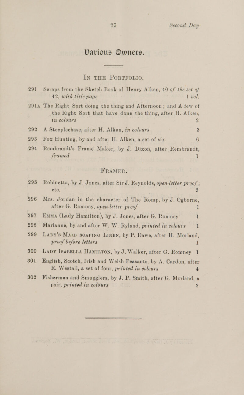 Various Owners. IN THE PORTFOLIO. 291 Scraps from the Sketch Book of Henry Alken, 40 of the set of 42, with title-page 1 vol. 291A The Right Sort doing the thing and Afternoon; and A few of the Right Sort that have done the thing, after H. Alken, in colours 2 292 &lt;A Steeplechase, after H. Alken, 72 colours 3 293 Fox Hunting, by and after H. Alken, a set of six 6 294 Rembrandt’s Frame Maker, by J. Dixon, after Rembrandt, Framed 1 FRAMED. 295 Robinetta, by J. Jones, after Sir J. Reynolds, open-letter proo/ ; etc. 3 296 Mrs. Jordan in the character of The Romp, by J. Ogborne, after G. Romney, open-letter proof 1 297 Emma (Lady Hamilton), by J. Jones, after G. Romney 1 298 Marianne, by and after W. W. Ryland, printed in colours 1 299 Lapy’s MAID SoOAPING LINEN, uy P. Dawe, after H. Morland, proof before letters 1 300 Lapy IsaABELLA HamIton, by J. Walker, after G. Romney 1 301 English, Scotch, Irish and Welsh Peasants, by A. Cardon, after R. Westall, a set of four, printed in colours 4 302 Fishermen and Smugglers, by J. P. Smith, after G. Morland, a pair, printed in colours 2