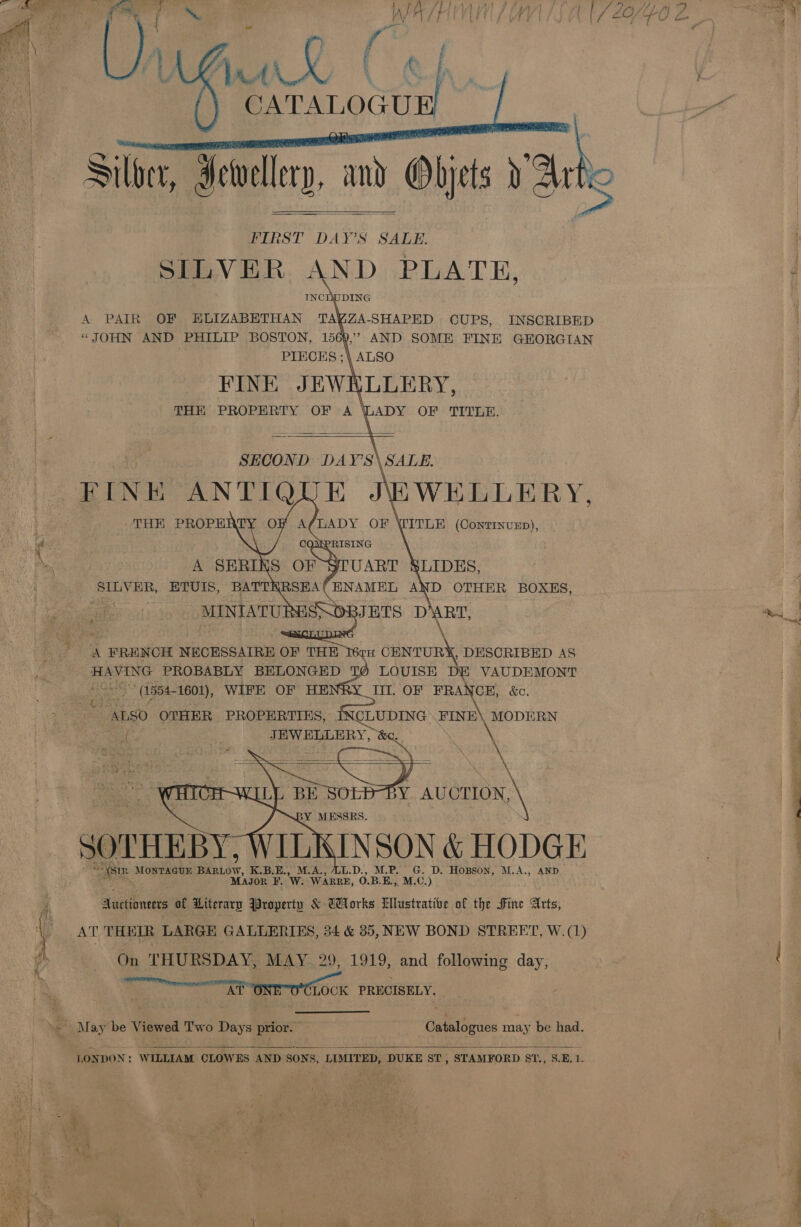   are aU ( ry CATALOGU   FIRST DAY’S SALE. SILVER. AND PLATE,     A PAIR OF ELIZABETHAN TAYVZA-SHAPED OUPS, INSCRIBED “JOHN AND PHILIP BOSTON, 1560,’ AND SOME FINE GEORGIAN PIECES ;\ ALSO FINE JEWHRLLERY, THE PROPERTY OF A WADY OF TITLE.  SECOND DAY’S\SALE. WELLERY. THE PROPERTY OF A(LADY OF WITLE (Contrnuzp),   SILVER, ETUIS, BATT RSEA( ENAMEL AND Cure BOXHS, MINIATURES OBIETS D = HAVING PROBABLY BELONGED 4 LOUISE DE VAUDEMONT ALSO OTHER PROPERTIES, CLUDING FINE\ MODERN BT 4 JEWELLERY» shaved ee 57 . , een’ Ste | SOLD-BY ree       BY MESSRS. om ‘MONTAGUE Bley. K.B.E., M.A., M.P. aan D. Hopson, M.A., AND MAJOR F, W. WARRE, OBE. C.) A acebnees of Literary Property &amp; CCHlorks IMlustrative of the Fine Arts, On THURSDAY, MAY 29, 1919, and following day, eect Gu ONE~O'CLOCK PRECISELY. Catalogues may be had.   LONDON: WILLIAM CLOWES AND SON 8, LIMITED, DUKE ST, STAMFORD ST., S.E.1.  