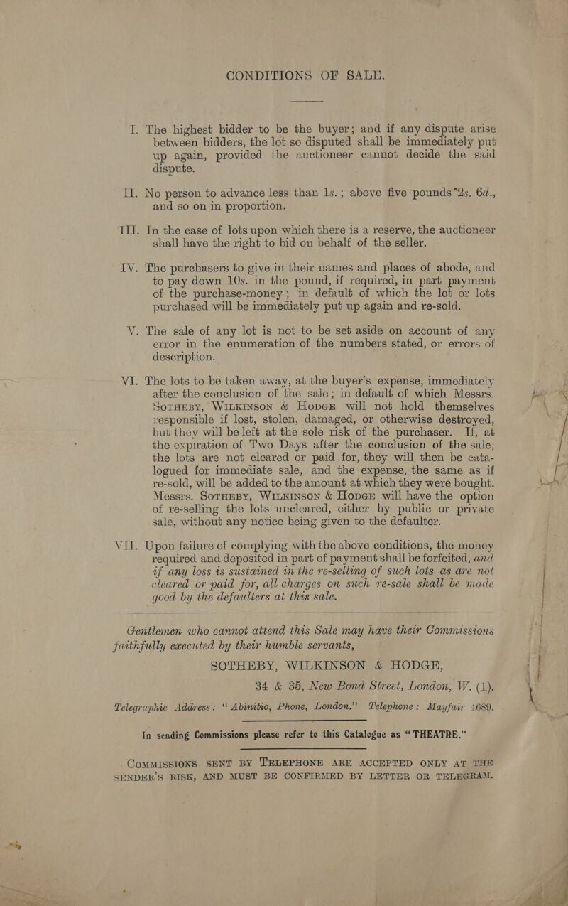 CONDITIONS OF SALE. I. The highest bidder to be the buyer ; and if any dispute arise between bidders, the lot so disputed shall be immediately put up again, provided the auctioneer cannot decide the said dispute. Il. No person to advance less than ls.; above five pounds “2s, 6d., and so on in proportion. III. In the case of lots upon which there is a reserve, the auctioneer shall have the right to bid on behalf of the seller. TY. The purchasers to give in their names and places of abode, and to pay down 10s. in the pound, if required, in part payment of the purchase-money; in default of which the lot or lots purchased will be immediately put up again and re-sold. V. The sale of any lot is not to be set aside on account of any error in the enumeration of the numbers stated, or errors of description. VI. The lots to be taken away, at the buyer’s expense, immediately after the conclusion of the sale; in default of which Messrs. SorHesy, WitkiInsoN &amp; HopGE will not hold themselves responsible if lost, stolen, damaged, or otherwise destroyed, but they will be left at the sole risk of the purchaser. If, at the expiration of Two Days after the conclusion of the sale, the lots are not cleared or paid for, they will then be cata- logued for immediate sale, and the expense, the same as if re-sold, will be added to the amount at which they were bought. Messrs. SorHeBY, WILKINSON &amp; HopGE will have the option of re-selling the lots uncleared, either by public or private sale, without any notice being given to the defaulter. VII. Upon failure of complying with the above conditions, the money required and deposited in part of payment shall be forfeited, and of any loss is sustained 1m the re-selling of such lots as are not cleared or paid for, all charges on such re-sale shall be nade good by the defaulters at this sale.   Gentlemen who cannot attend this Sale may have their Conumissions faithfully executed by their humble servants, SOTHEBY, WILKINSON &amp; HODGE, 34 &amp; 35, New Bond Street, London, W. (1). Telegraphic Address: ‘“ Abinitio, Phone, London.” Telephone: Mayfair 4689. In sending Commissions please refer to this Catalogue as “ THEATRE.” _CoMMISSIONS SENT BY TELEPHONE ARE ACCEPTED ONLY AT THE