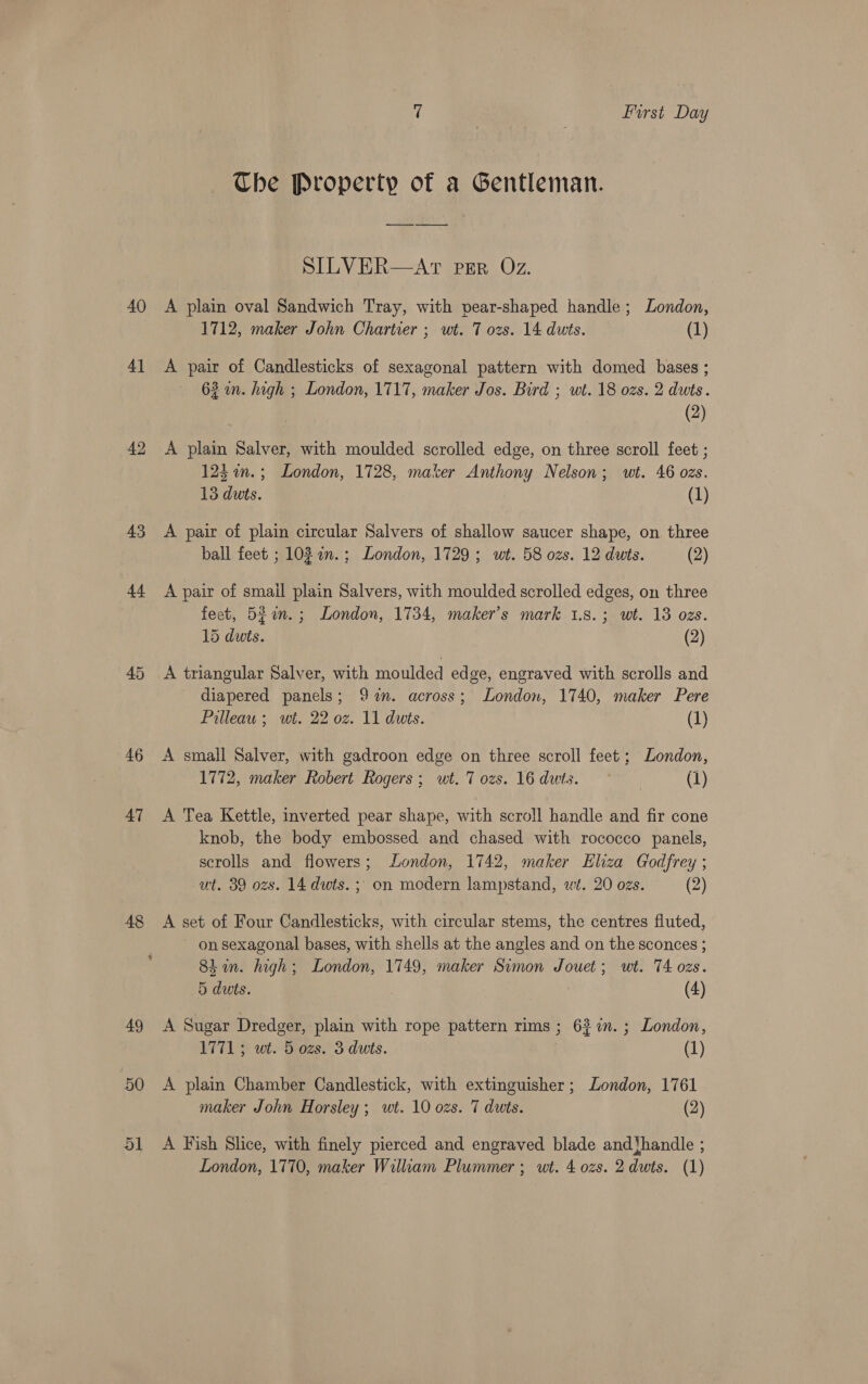 The Property of a Gentleman. SILVER—AtT PgR Oz. 40 A plain oval Sandwich Tray, with pear-shaped handle; London, 1712, maker John Chartier ; wt. 7 ozs. 14 dwts. (1) 4) &lt;A pair of Candlesticks of sexagonal pattern with domed bases ; 63 in. high ; London, 1717, maker Jos. Bird ; wt. 18 ozs. 2 dwts. (2) 42 &lt;A plain Salver, with moulded scrolled edge, on three scroll feet ; 124 m.; London, 1728, maker Anthony Nelson; wt. 46 ozs. 13 duts. (1) 43 A pair of plain circular Salvers of shallow saucer shape, on three ball feet ; 103 an.; London, 1729; wt. 58 ozs. 12 duts. (2) 44 A pair of smail plain Salvers, with moulded scrolled edges, on three feet, 5fon.; London, 1734, maker's mark 1.8.3; wt. 13 ozs. 15 dwts. (2) 45 &lt;A triangular Salver, with moulded edge, engraved with scrolls and diapered panels; 9%%n. across; London, 1740, maker Pere Prlleau ; wt. 22 oz. 11 dwts. (1) 46 A small Salver, with gadroon edge on three scroll feet ; London, 1772, maker Robert Rogers; wt. 7 ozs. 16 dwts. © | (1) 47 &lt;A Tea Kettle, inverted pear shape, with scroll handle and fir cone knob, the body embossed and chased with rococco panels, scrolls and flowers; London, 1742, maker Eliza Godfrey ; ut. 39 ozs. 14 dwts. ;, on modern lampstand, wt. 20 ozs. (2) 48 &lt;A set of Four Candlesticks, with circular stems, the centres fluted, on sexagonal bases, with shells at the angles and on the sconces ; Shin. high; London, 1749, maker Simon Jouet; wt. 74 ozs. 5 duts. (4) 49 &lt;A Sugar Dredger, plain with rope pattern rims ; 637%. ; London, 1771; we. 5 ozs. 3 duts. (1) 50 A plain Chamber Candlestick, with extinguisher; London, 1761 maker John Horsley; wt. 10 ozs. 7 duts. (2) 51 A Fish Slice, with finely pierced and engraved blade andthandle ; London, 1770, maker William Plummer ; wt. 4 ozs. 2 dwts. (1)