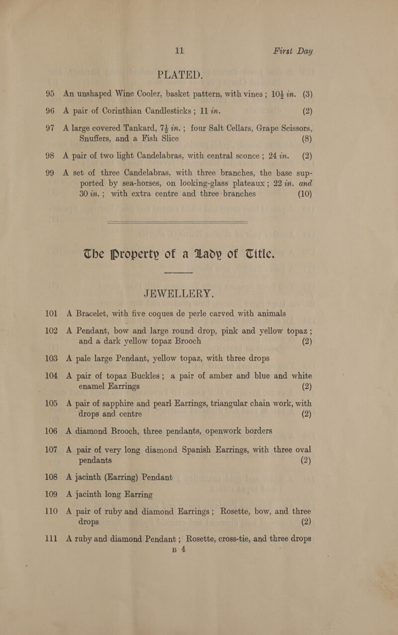 98 99 101 102 103 104 105 106 107 108 109 110 rane 11 First Day PLATED. An unshaped Wine Cooler, basket pattern, with vines ; 103 in. (8) A pair of Corinthian Candlesticks ; 11 in. (2) A large covered Tankard, 74 in. ; four Salt Cellars, Grape Scissors, Snuffers, and a Fish Slice (8) A pair of two light Candelabras, with central sconce; 247in. (2) A set of three Candelabras, with three branches, the base sup- ported by sea-horses, on looking-glass plateaux ; 22 in. and 30 im. ; with extra centre and three branches (10)   Che Property of a Daoy of Title. oy JEWELLERY. A Bracelet, with five coques de perle carved with animals A Pendant, bow and large round drop, pink and yellow topaz ; and a dark yellow topaz Brooch (2) A pale large Pendant, yellow topaz, with three drops A pair of topaz Buckles; a pair of amber and blue and white enamel Harrings (2) A pair of sapphire and pearl Harrings, triangular chain work, with drops and. centre (2) A diamond Brooch, three pendants, openwork borders A pair of very long diamond Spanish Earrings, with three oval pendants (2) A jacinth (Harring) Pendant A jacinth long Harring A pair of ruby and diamond Earrings; Rosette, bow, and three drops (2) A ruby and diamond Pendant ; Rosette, cross-tie, and three drops B 4