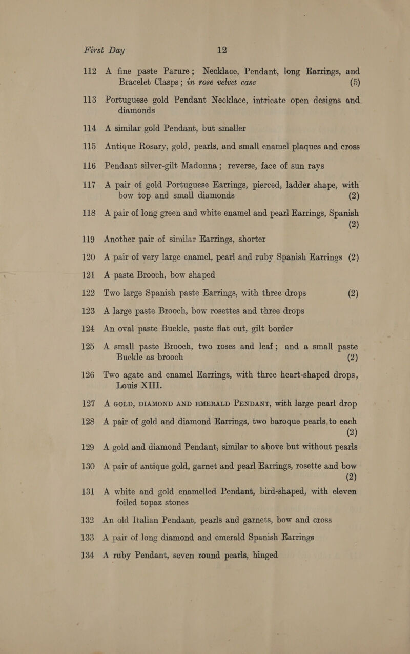 112 113 114 115 116 117 118 119 120 121 122 123 124 125 126 127 128 A fine paste Parure; Necklace, Pendant, long Earrings, and Bracelet Clasps; in rose velvet case (5) Portuguese gold Pendant Necklace, intricate open designs and. diamonds A similar gold Pendant, but smaller Antique Rosary, gold, pearls, and small enamel plaques and cross Pendant silver-gilt Madonna; reverse, face of sun rays A pair of gold Portuguese Harrings, pierced, ladder shape, with bow top and small diamonds (2) A pair of long green and white enamel and pearl Earrings, Spanish (2) Another pair of similar Earrings, shorter A pair of very large enamel, pearl and ruby Spanish Earrings (2) A paste Brooch, bow shaped Two large Spanish paste Harrings, with three drops (2) A large paste Brooch, bow rosettes and three drops An oval paste Buckle, paste flat cut, gilt border A small paste Brooch, two roses and leaf; and a small paste Buckle as brooch (2) Two agate and enamel Harrings, with three heart-shaped drops, Louis XIII. A GOLD, DIAMOND AND EMERALD PENDANT, with large pearl drop A pair of gold and diamond Earrings, two baroque pearls,to each (2) A gold and diamond Pendant, similar to above but without pearls A pair of antique gold, garnet and pearl Harrings, rosette and bow (2) A white and gold enamelled Pendant, bird-shaped, with eleven foiled topaz stones An old Italian Pendant, pearls and garnets, bow and cross A pair of long diamond and emerald Spanish Earrings A ruby Pendant, seven round pearls, hinged