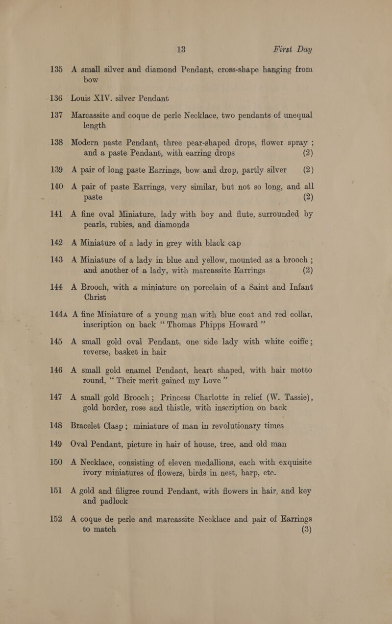 135 A small silver and diamond Pendant, cross-shape hanging from bow -136 Louis XIV. silver Pendant 137 Marcassite and coque de perle Necklace, two pendants of unequal length 138 Modern paste Pendant, three pear-shaped drops, flower spray ; and a paste Pendant, with earring drops (2) 139 A pair of long paste Earrings, bow and drop, partly silver (2) 140 A pair of paste Earrings, very similar, but not so long, and all paste (2) 141 A fine oval Miniature, lady with boy and flute, surrounded by pearls, rubies, and diamonds 142 A Miniature of a lady in grey with black cap 143 A Miniature of a lady in blue and yellow, mounted as a brooch ; and. another of a lady, with marcassite Earrings (2) 144 A Brooch, with a miniature on porcelain of a Saint and Infant Christ 1444 A fine Miniature of a young man with blue coat and red collar, inscription on back “ Thomas Phipps Howard ” 145 A small gold oval Pendant, one side lady with white coiffe ; reverse, basket in hair 146 A small gold enamel Pendant, heart shaped, with hair motto round, ‘“ Their merit gained my Love ” 147 A small gold Brooch; Princess Charlotte in relief (W. Tassie), gold border, rose and thistle, with inscription on back 148 Bracelet Clasp; miniature of man in revolutionary times 149 Oval Pendant, picture in hair of house, tree, and old man 150 A Necklace, consisting of eleven medallions, each with exquisite ivory miniatures of flowers, birds in nest, harp, etc. 151 A gold and filigree round Pendant, with flowers in hair, and key and padlock 152 A coque de perle and marcassite Necklace and pair of Harrings to match (3)