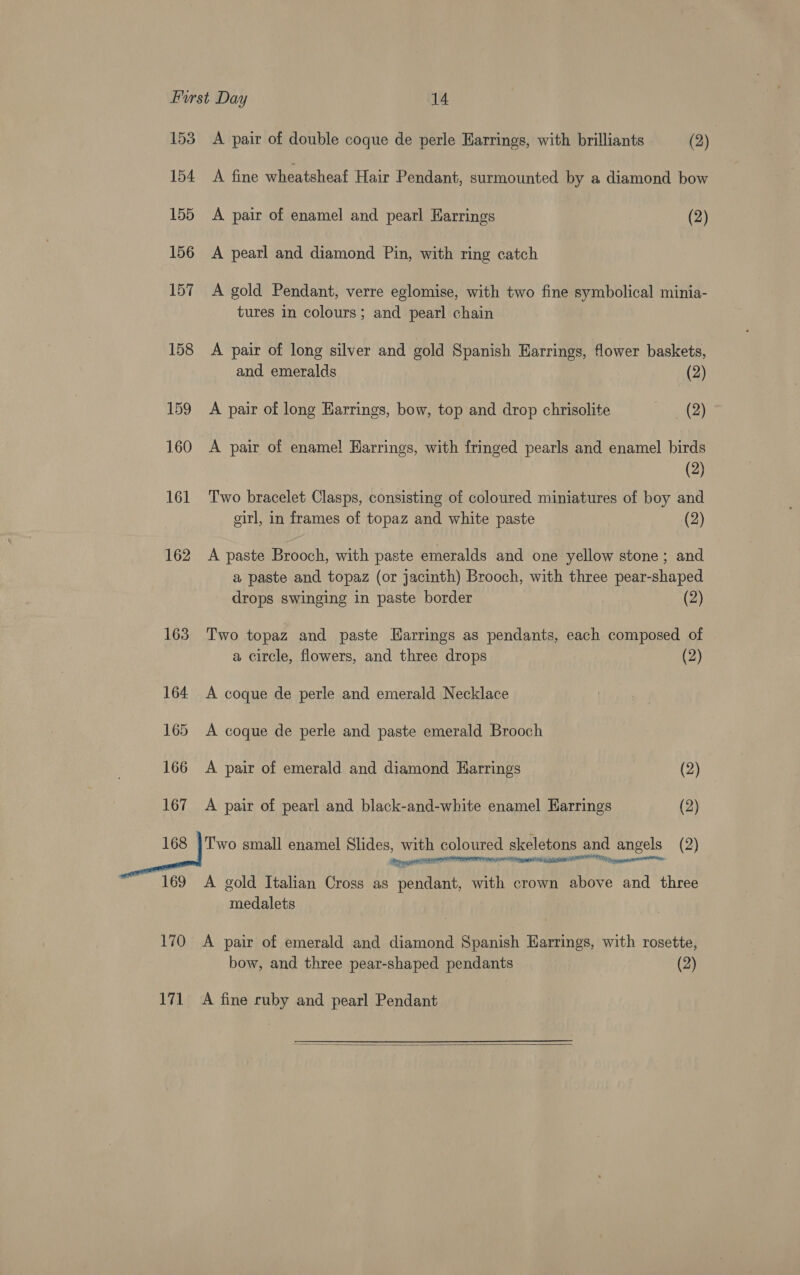 153 A pair of double coque de perle Earrings, with brilliants (2) 154 A fine wheatsheaf Hair Pendant, surmounted by a diamond bow 155 A pair of enamel and pearl Harrings (2) 156 A pearl and diamond Pin, with ring catch 157 A gold Pendant, verre eglomise, with two fine symbolical minia- tures in colours; and pearl chain 158 A pair of long silver and gold Spanish Harrings, flower baskets, and emeralds (2) 159 <A pair of long Earrings, bow, top and drop chrisolite gil) 160 A pair of enamel Harrings, with fringed pearls and enamel birds (2) 161 Two bracelet Clasps, consisting of coloured miniatures of boy and girl, in frames of topaz and white paste (2) 162 A paste Brooch, with paste emeralds and one yellow stone; and a paste and topaz (or jacinth) Brooch, with three pear-shaped drops swinging in paste border (2) 163 Two topaz and paste Harrings as pendants, each composed of a circle, flowers, and three drops (2) 164 A coque de perle and emerald Necklace 165 A coque de perle and paste emerald Brooch 166 <A pair of emerald and diamond Earrings (2) 167 A pair of pearl and black-and-white enamel Earrings (2) ie ihe small enamel Slides, with coloured skeletons and angels (2) 169 A gold Italian Cross as pendant, with crown above and three medalets 170 A pair of emerald and diamond Spanish Earrings, with rosette, bow, and three pear-shaped pendants (2) 171 A fine ruby and pearl Pendant 