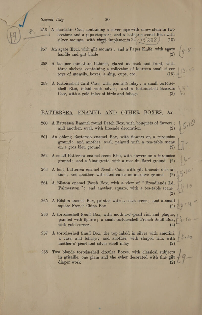  256 | A sharkskin Case, containing a silver pipe with screw stem in two — sections and a pipe stopper; and a leather-covered Etui with silver mounts, with these implements s GIS ASS / (10) 257 An agate Etui, with gilt mounts; and a Paper Knife, with agate handle and gilt blade (2) 258 &lt;A lacquer miniature Cabinet, glazed at back and front, with three shelves, containing a collection of fourteen smal! silver | toys of utensils, boxes, a ship, cups, etc. (15) 4 259 A tortoiseshell Card Case, with pointillé inlay ; a small tortoise- — shell Etui, inlaid with silver; and a tortoiseshell Scissors BATTERSEA ENAMEL AND OTHER BOXES, &amp;c. 260 A Battersea Enamel round Patch Box, with bouquets of flowers ; | and another, oval, with brocade decoration (2) 261 An oblong Battersea enamel Box, with flowers on a turquoise on a gros bleu ground (2) 262 A small Battersea enamel scent Etui, with flowers on a turquoise sround ; and a Vinaigrette, with a rose du Barri ground (2) 263 &lt;A long Battersea enamel Needle Case, with gilt brocade decora- Palmerston”; and another, square, with a tea-table scene 4 ' (2) 265 &lt;A Bilston enamel Box, painted with a coast scene; and a small | ‘A square French China Box (2) 72° * 266 &lt;A tortoiseshell Snuff Box, with mother-o’-pearl rim and plaque, {o with gold corners (2) ~ 267 A tortoiseshell Snuff Box, the top inlaid in silver with amorini, mother-o’-pearl and silver scroll inlay (2) in grisaille, one plain and the other decorated with fine gilt 268 Two blonde tortoiseshell circular Boxes, with classical subjects / diaper work (2) ?) a Sr ‘ 7 :
