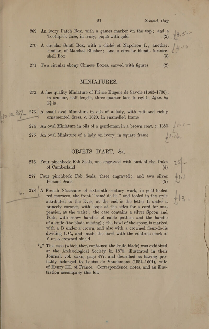 271 272 O74, 975 21 . Second Day An ivory Patch Box, with a games marker on the top; and a Toothpick Case, in ivory, piqué with gold (2) A circular Snuff Box, with a cliché of Napoleon I.; another, similar, of Marshal Blucher; and a circular blonde tortoise- shell Box (3) Two circular ebony Chinese Boxes, carved with figures (2) MINIATURES. A fine quality Miniature of Prince Eugene de Savoie (1663-1736) , in armour, half length, three-quarter face to right; 24 a. by 1g wn. ornamented dress, c. 1620, in enamelled frame An oval Miniature in oils of a gentleman in a brown coat, c. 1680 An oval Miniature of a lady on ivory, in square frame OBJETS D’ART, &amp;c., Persian Seals (5) A French Nécessaire of sixteenth century work, in gold-tooled red morocco, the front “‘ semé de lis” and tooled in the style attributed to the Eves, at the end is the letter L under a princely coronet, with loops at the sides for a cord for sus- pension at the waist; the case contains a silver Spoon and Fork, with screw handles of cable pattern and the handle of a knife (the blade missing) ; the bowl of the spoon is marked. with a B under a crown, and also with a crowned fleur-de-lis dividing I. C., and inside the bowl with the controle mark of V on a crowned shield x This case (which then contained the knife blade) was exhibited at the Archeological Society in 1875, illustrated in their Journal, vol. xxxii, page 477, and described as having pro- bably belonged to Louise de Vaudemont (1554-1601), wife of Henry III. of France. Correspondence, notes, and an illus- tration accompany this lot. Jud - oie