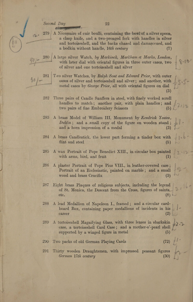 np Wicecpaanaseaainclceio 279 | A Neceeae of cuir boulli, containing the bowl of a silver spoon, _. a Clasp knife, and a two-pronged fork with handles in silver and tortoiseshell, and the backs chased and damascened, and a bodkin without handle, 16th century (7) 280 ola large silver Watch, by Markinck, Markham et Marko, London, wisi ae later dial with oriental figures in three outer cases, two of silver and one tortoiseshell and silver cases of silver and tortoiseshell and silver; and another, with metal cases by George Prior, all with Sree figures on dial ' 282 Three pairs of Candle Snuffers in steel, with finely worked scroll handles to match; another pair, with plain handles; and 283 A brass Model of William IIIT. Monument by Kendrick Yeates, Dublin; and a,small copy of the figure on wooden stand ; 284 &lt;A brass Candlestick, the lower part forming a tinder box with flint and steel ~ (5) 285 A wax Portrait of Pope Benedict XIII., in circular box painted with arms, bird, and fruit ’ (1) 286 &lt;A plaster Portrait of Pope Pius VIII., in leather-covered case ; Portrait of an Ecclesiastic, painted on marble; and a small wood and brass Crucifix (3) 287 Eight brass Plaques of religious subjects, including the legend case, a tortoiseshell Card Case; and a mother-o'-pearl shell | ba supported by a winged figure ts metal (5) ° 290 Two packs of old German Playing Cards (72) 291 Thirty wooden Draughtsmen, with impressed peasant figures German 17th century (30)
