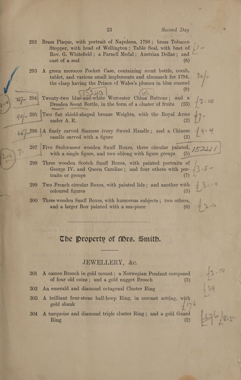 292 Brass Plaque, with portrait of Napoleon, 1798 ; brass Tobacco cast of a seal (6) 293 A green morocco Pocket Case, containing scent bottle, comb, tablet, and various small implements and almanack for 1794, the clasp having the ‘Prince cf Wales’s | edd, in blue enamel 294 Twenty-two blue- waht wh tied Worcester China Buttons ; and a 1S)- dae A Dresden Scent Bottle, in the form of a cluster of finite (23) q die a [we flat shield -giped bronze Weights, with the Royal Arms , oe 4. pa under A. R. (2) ba 796 ‘\A finely carved Siamese ivory Sword Handle; and a Chinese { candle carved with a figure yy —— a with a single figure, and two oblong with figure groups (6) 298 Three wooden Scotch Snuff Boxes, with painted portraits of 299 Two French circular Boxes, with painted lids; and another with coloured figures (3) 300 Three wooden Snuff Boxes, with humorous subjects; two others, and a larger Box painted with a sea-piece (6) \   The Property of Mrs. Smith. JEWELLERY, &amp;c. 301 A cameo Brooch in gold mount; a Norwegian Pendant composed of four old coins; and a gold nugget Brooch (3) 302 An emerald and diamond octagonal Cluster Ring gold shank I) ba 304 A turquoise and diamond triple cluster Ring; and a gold Gudea Ring (2)