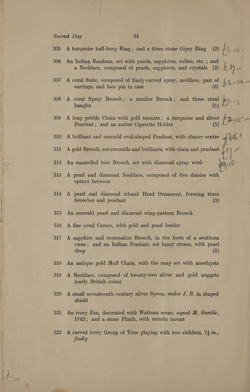 305 306 307 308 309 310 311 312 314 315 316 317 318 319 320 321 322 A turquoise half-hoop Ring ; and a three stone Gipsy Ring (2) An Indian Bandeau, set with pearls, sapphires, rubies, etc. ; and a Necklace, composed of pearls, sapphires, and crystals (2) earrings, and lace pin in case (6) A coral Spray Brooch; a smaller Brooch; and three coral bangles (5) A long pebble Chain with gold mounts; a turquoise and silver Pendant; and an amber Cigarette Holder (3) A brilliant and emerald oval-shaped Pendant, with cluster centre sprays between A pearl and diamond riband Head Ornament, forming three brooches and pendant (3) An emerald pearl and diamond wing-pattern Brooch A fine coral Cameo, with gold and pearl border A sapphire and tourmaline Brooch, in the form of a southern cross; and an Indian Pendant, set fancy stones, with pearl drop (2) An antique gold Muff Chain, with the snap set with amethysts A Necklace, composed of twenty-two silver and gold nuggets (early British coins) | A small seventeenth century silver Spoon, maker J. B. in shaped shield An ivory Fan, decorated with Watteau scene, signed M. Gamble, 1742; and a stone Plinth, with ormolu mount A carved ivory Group of Time playing with two children, 7} in., faulty