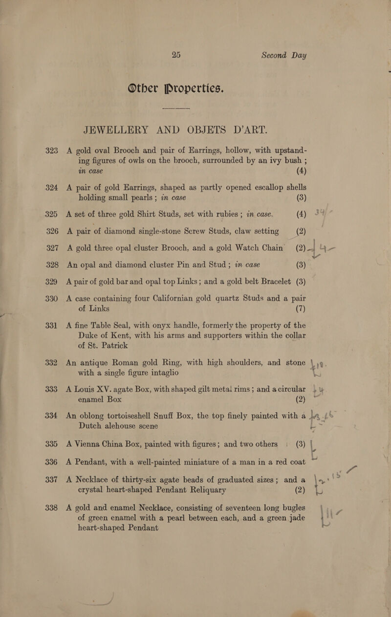 323 Other Properties. ey JEWELLERY AND OBJETS D’ART. A gold oval Brooch and pair of Harrings, hollow, with upstand- ing figures of owls on the brooch, surrounded by an ivy bush ; an case (4) A pair of gold Harrings, shaped as partly opened escallop shells holding small pearls ; in case (3) A set of three gold Shirt Studs, set with rubies ; in case (4) A pair of diamond single-stone Screw Studs, claw setting (2 A gold three opal cluster Brooch, and a gold Watch Chain’ (2 An opal and diamond cluster Pin and Stud ; in case (3 A pair of gold bar and opal top Links; and a gold belt Bracelet (3 A case containing four Californian gold quartz Studs and a pair of Links (7) A fine Table Seal, with onyx handle, formerly the property of the Duke of Kent, with his arms and supporters within the collar of St. Patrick An antique Roman gold Ring, with high shoulders, and stone with a single figure intaglio A Louis XV. agate Box, with shaped gilt metai rims ; and a circular enamel Box (2) Dutch alehouse scene A Vienna China Box, painted with figures; and two others | (3) A Pendant, with a well-painted miniature of a man in a red coat crystal heart-shaped Pendant Reliquary (2) A gold and enamel Necklace, consisting of seventeen long bugles of green enamel with a pearl between each, and a green jade heart-shaped Pendant q 3 i ~ ™ o : : a ond we ‘