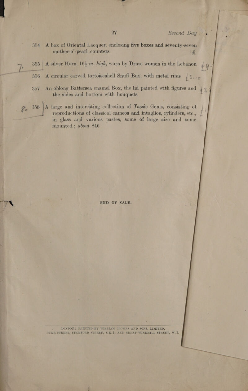 “ ~ =  27 Second Day» 354 A box of Oriental Lacquer, enclosing five boxes and seventy-seven mother-o’-pearl counters it a1) | A silver Horn, 164 an. high, worn by Druse women in the Lebanon 356 A circular carved tortoiseshell Snuff Box, with metal rims ; « ae 357 An oblong Battersea enamel Box, the lid painted with figures the sides and bottom with bouquets 358 }A large and interesting collection of Tassie Gems, consisting of reproductions of classical cameos and intaglios, cylinders, etc., in glass and various pastes, some of large size and some mounted ; about 846 END OF SALE,  DUKE STREET, STAMFORD STREET, S.E.1, AND GREAT WINDMILL STREET, W. 1. i->— =f) . 