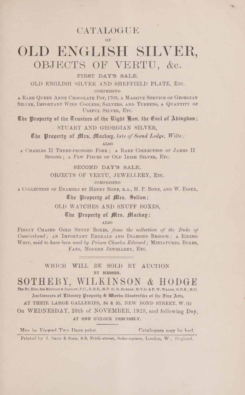 OF =~ OLD ENGLISH SILVER, OBJECTS OF VERTU, &amp;c. FIRST DAY’S SALE. OLD ENGLISH SILVER AND SHEFFIELD PLATE, Etc. COMPRISING A RarRE QuEEN ANNE CHOCOLATE Pot, 1705, A MAssIVE SERVICE OF GEORGIAN SILVER, ImpoRTANT WINE CooLerRs, SALVERS, AND TUREENS, A QUANTITY OF USEFUL SILVER, Etc. Che Property of the Crustees of the Right Bon. the Earl of Abingdon; STUART AND GHORGIAN SILVER, GQhe Property of Mrs, Mackay, late of Seend Lodge, Wilts , &lt; ALSO A CHarLes I] THrEr-proncep Fork; a Rare CoLtiection or JAmEs II Spoons; A Frew Pieces or Op IRisH SILVER, Ec. SHCOND DAY’S SALE. OBJECTS OF VERTU, JEWELLERY, Erc. COMPRISING A COLLECTION OF ENAMELS BY HENRY Bons, R.4., H. P. Bonz, anp W. Essex, Ghe Property of Mrs. Sellon; OLD WATCHES AND SNUFF BOXES, he Property of Mrs. Macha; ALSO FineLty CHAasED GoLD SNUFF Boxgs, from the collection of the Duke of Cumberland; AN Important EMERALD AND Diamonp Broocu; a RipING Wuip, sacd to have been used by Prince Charles Edward ; MIntatuRES, Boxks, Fans, MopeRN JEWELLERY, Eto.   WHICH WILL BE SOLD BY AUCTION BY MESSRS. SOTHEBY, WILKINSON &amp; HODGE The Rt. Hon. Sir MonracuE BaRLow, P.C., K.B.E.,M.P. G. D. Hopson, M.V.O. &amp; F. W. Warre, 0.B.E., M.C. Auctioneers of Literary Property &amp; Works illustrative of the Fine Arts, AT THEIR LARGE GALLERIES, 34 &amp; 35, NEW BOND STREET, W. (1) On WEDNESDAY, 28th of NOVEMBER, 1923, and following Day, AT ONE O'CLOCK PRECISELY. May be Viewed Two Davs prior. Catalogues may he had, $$$ RRL Printed by J. Davy &amp; Sons, 8-9, Frith-street, Soho-square, London, W., Hngland.