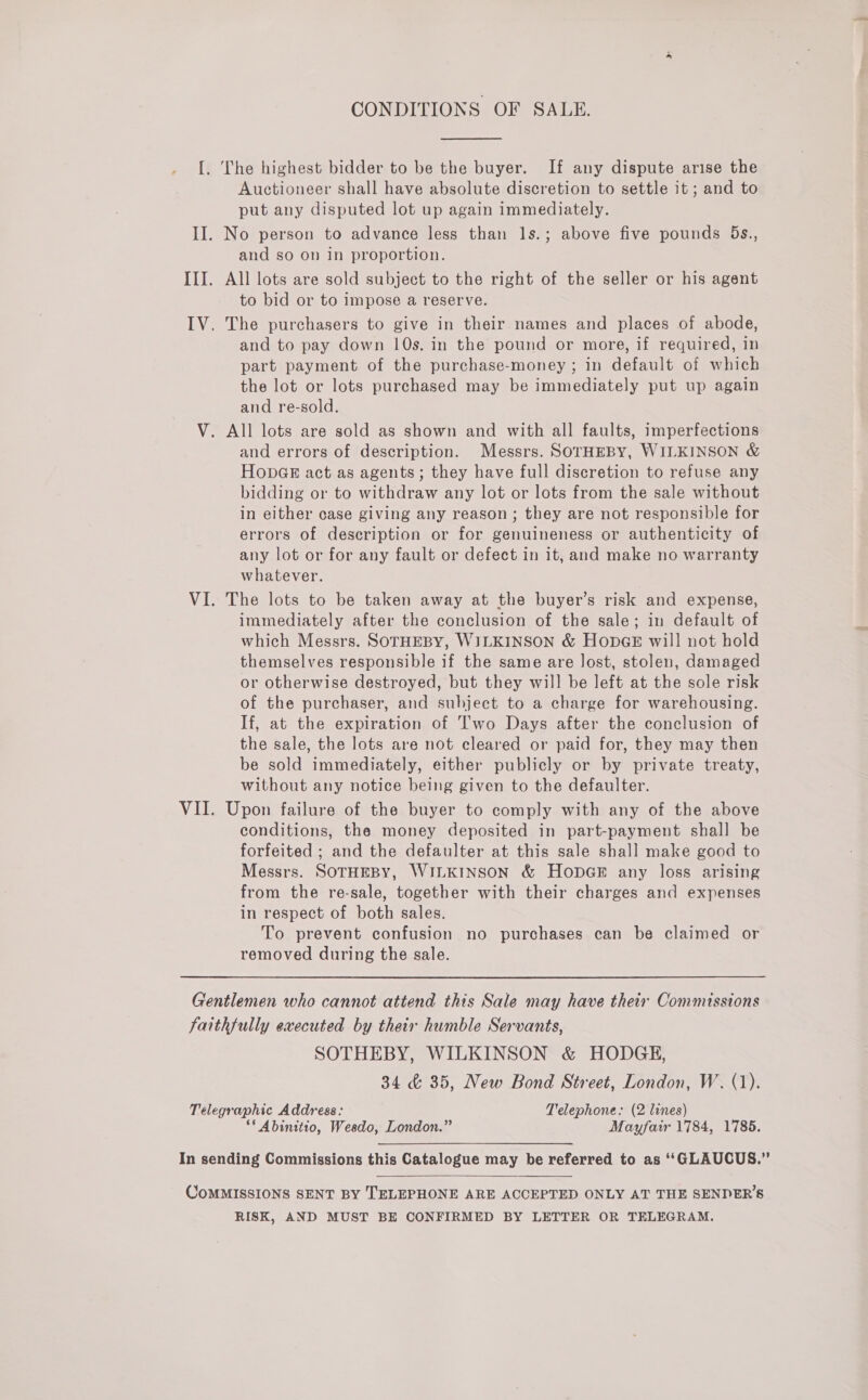 CONDITIONS OF SALE.  {. The highest bidder to be the buyer. If any dispute arise the Auctioneer shall have absolute discretion to settle it ; and to put any disputed lot up again immediately. II. No person to advance less than 1s.; above five pounds 5s., and so on in proportion. III. All lots are sold subject to the right of the seller or his agent to bid or to impose a reserve. IV. The purchasers to give in their names and places of abode, and to pay down 10s. in the pound or more, if required, in part payment of the purchase-money ; in default of which the lot or lots purchased may be immediately put up again and re-sold. V. All lots are sold as shown and with all faults, imperfections and errors of description. Messrs. SOTHEBY, WILKINSON &amp; HopGE act as agents; they have full discretion to refuse any bidding or to withdraw any lot or lots from the sale without in either case giving any reason; they are not responsible for errors of description or for genuineness or authenticity of any lot or for any fault or defect in it, and make no warranty whatever. VI. The lots to be taken away at the buyer’s risk and expense, immediately after the conclusion of the sale; in default of which Messrs. SOTHEBY, WILKINSON &amp; HopGE will not hold themselves responsible if the same are lost, stolen, damaged or otherwise destroyed, but they will be left at the sole risk of the purchaser, and subject to a charge for warehousing. If, at the expiration of Two Days after the conclusion of the sale, the lots are not cleared or paid for, they may then be sold immediately, either publicly or by private treaty, without any notice being given to the defaulter. VII. Upon failure of the buyer to comply with any of the above conditions, the money deposited in part-payment shall be forfeited ; and the defaulter at this sale shall make good to Messrs. SOTHEBY, WILKINSON &amp; HopGE any loss arising from the re-sale, together with their charges and expenses in respect of both sales. To prevent confusion no purchases can be claimed or removed during the sale. Gentlemen who cannot attend this Sale may have their Commissions faithfully executed by their humble Servants, SOTHEBY, WILKINSON &amp; HODGE, 34 &amp; 35, New Bond Street, London, W. (1). Telegraphic Address: Telephone: (2 lines) ‘* Abinitio, Wesdo, London.” Mayfair 1784, 1785. In sending Commissions this Catalogue may be referred to as ‘‘GLAUCUS.”  CoMMISSIONS SENT BY TELEPHONE ARE ACCEPTED ONLY AT THE SENDER’S RISK, AND MUST BE CONFIRMED BY LETTER OR TELEGRAM.