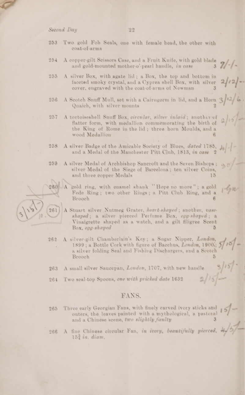   Second Day 22 253 Two gold Fob Seals, one with female head, the other with ooab-ofarms 254 A coppergilt Seissors Cage, and a Fruit Knife, with gold blade and gold-mounted mothero™-pearl handle, x ease 37 7 ~ 258 A silver Box, with agate lid: a Box, the top and bottom in faceted smoky crystal, and a Cyprea shell Box, with saber: ; a cover, engraved with the coat-of-arms of Newman 256 A Seoteh Snulf Mall, set with a Cairngorm in lid, and a Horm rm 3/4/6 2. Quaaich, with silver mounts 257 A tortoiseshell Snuff Box, efrenlar, silver talatay another ef sf - flatter form, with medallion commemorating the birth of - the King of Rome in the lid: three horn Moulds, and a &amp; wood Medallion 8 &gt; 258 A silver Badge of the Amicable Society of Blues, dated 1783, and a Medal of the Manchester Pitt Club, 1813, te case 2 259 A silver Medal of Archbishop Sanceroft and the Seven Bishops ; silver Medal of the Siege of Bareelona;: ten silver Coins, and three copper Medals 1S WA vold ring, with enamel shank “Hope no more”: a gold Fede Ring: two other Rings; a Pitt Clab Ring, and a Brooeh &amp; \ ©) , a | s\ esi) A Stuart silver Nutmeg Grater, deerd-chaped s another, dese  shaped; a silver pierced Perfume Box, egehepeds a eed Vinaigrette shaped as a wateh, anda gilt filigree Scent Box, egg-shaped 8 262 A silvergilt Chamberlain's Key; a Sugar Nipper, London, 1899: a Bottle Cork with figure of Bacchus, Leordon, 190Q) a silver folding Seal and Fishing Disehargers, and a Scotch Brooeh $  ve 263 A small silver Saucepan, Lender, LTOT, with new handle be sf &gt; af 264 Two seal-top Spoons, one wrih prieded date 1632 i aj) j-.4 FANS, | 2 965 Three early Georgian Fans, with finely carved ivory sticks and f —e outers, the leaves painted with a mythological, a pastoral . and a Chinese seene, fee sligdily Fanliy 3 O86 A fine Chinese cireular Fan, ta deer, dewntg ally plerced, u/s - LS} ta, eine, a a4 * 