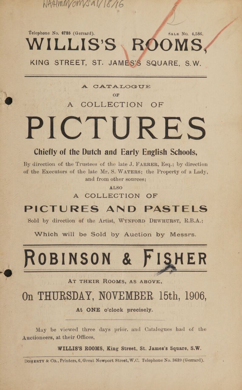 NIMS AI 16/6  a. eo 2S . Telephone No. 4725 (Gerrard). A Saute No, 4,586, KING. STREET, ST. a SQUARE, S.W.    A CATALOGUE OF A COLLECTION OF PICTURES. Chiefly of the Dutch and Early English Schools, By direction of the Trustees of the late J. FARRER, Esq.; by direction of the Executors of the late Mr. 5. WATERS; the Property of a Lady, and from other sources; ALSO A COLLECTION OF PICTURES AND PASTELS Sold by direction of the Artist, WYNFORD DEWHURST, R.B.A.; Which will be Sold by Auction by Messrs. ROBINSON &amp; FISHER AT THEIR ROOMS, AS ABOVE, On THURSDAY, NOVEMBER. 15th, 1906, At ONE o’clock precisely.         May be viewed three days prior. and Catalogues had of the Auciioneers, at their Offices, WILLIS’S ROOMS, King Street, St. James’s Square, S.W. ¥ 