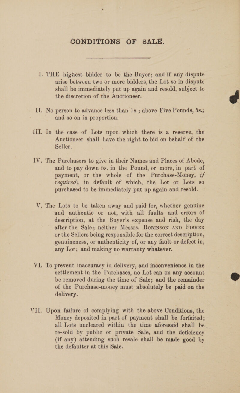 VII. GONDITIONS OF SALE.  shall be immediately put up again and resold, subject to the discretion of the Auctioneer. and so on in proportion. In the case of Lots upon which there is a reserve, the Auctioneer shall have the right to bid on behalf of the Seller. The Purchasers to give in their Names and Places of Abode, and to pay down-5s. in the Pound, or more, in part of payment, or the whole of the Purchase-Money, 7/ required; in default of which, the Lot or Lots so purchased to be immediately put up again and resold. and authentic or not, with all faults and errors of description, at the Buyer’s expense and risk, the day after the Sale; néither Messrs. RoBINSON AND FISHER or the Sellers being responsible for the correct description, genuineness, or authenticity of, or any fault or defect in, any Lot; and making no warranty whatever. To prevent inaccuracy in delivery, and inconvenience in the settlement in the Purchases, no Lot can on any account be removed during the time of Sale; and the remainder of the Purchase-money must absolutely be paid on the delivery. | Upon failure of complying with the above Conditions, the Money deposited in part of payment shall be forfeited; all Lots ancleared within the time aforesaid shall be _ re-sold by public or private Sale, and the deficiency (if any) attending such resale shall be made good by the defauiter at this Sale.  